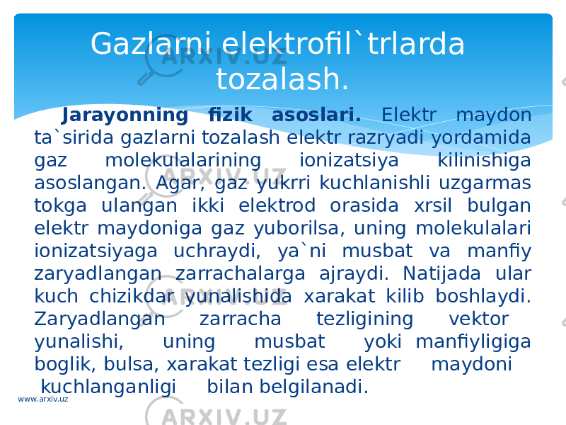 Jarayonning fizik asoslari. Elektr maydon ta`sirida gazlarni tozalash elektr razryadi yordamida gaz molekulalarining ionizatsiya kilinishiga asoslangan. Agar, gaz yukrri kuchlanishli uzgarmas tokga ulangan ikki elektrod orasida xrsil bulgan elektr maydoniga gaz yuborilsa, uning molekulalari ionizatsiyaga uchraydi, ya`ni musbat va manfiy zaryadlangan zarrachalarga ajraydi. Natijada ular kuch chizikdar yunalishida xarakat kilib boshlaydi. Zaryadlangan zarracha tezligining vektor yunalishi, uning musbat yoki manfiyligiga boglik, bulsa, xarakat tezligi esa elektr maydoni kuchlanganligi bilan belgilanadi. Gazlarni elektrofil`trlarda tozalash. www.arxiv.uz 