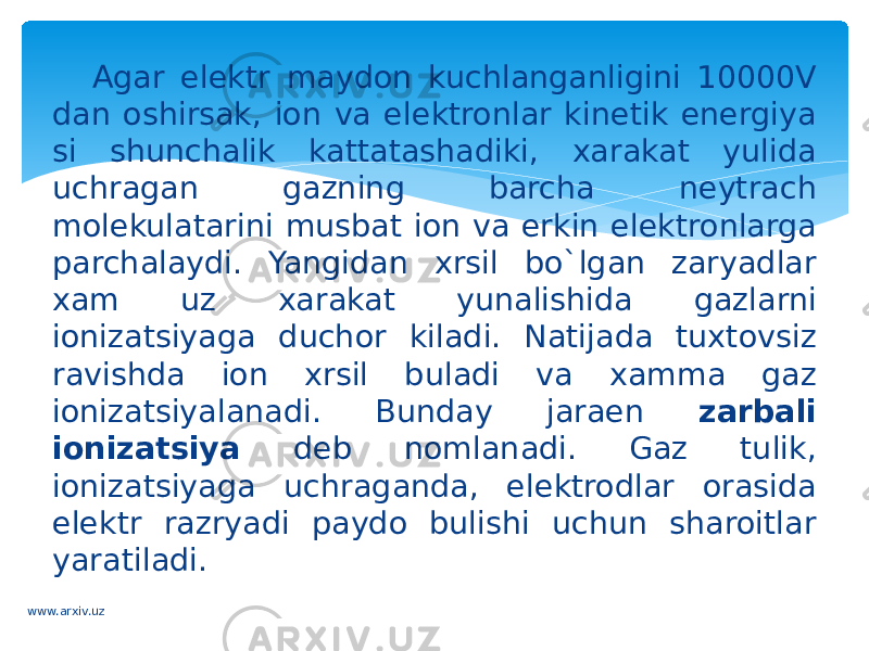 Agar elektr maydon kuchlanganligini 10000V dan oshirsak, ion va elektronlar kinetik energiya si shunchalik kattatashadiki, xarakat yulida uchragan gazning barcha neytrach molekulatarini musbat ion va erkin elektronlarga parchalaydi. Yangidan xrsil bo`lgan zaryadlar xam uz xarakat yunalishida gazlarni ionizatsiyaga duchor kiladi. Natijada tuxtovsiz ravishda ion xrsil buladi va xamma gaz ionizatsiyalanadi. Bunday jaraen zarbali ionizatsiya deb nomlanadi. Gaz tulik, ionizatsiyaga uchraganda, elektrodlar orasida elektr razryadi paydo bulishi uchun sharoitlar yaratiladi. www.arxiv.uz 