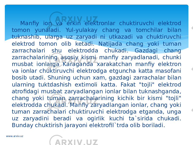 Manfiy ion va erkin elektronlar chuktiruvchi elektrod tomon yunaladi. Yul-yulakay chang va tomchilar bilan tuknashib, ularga uz zaryadi ni utkazadi va chuktiruvchi elektrod tomon olib ketadi. Natijada chang yoki tuman zarrachalari shu elektrodda chukadi. Gazdagi chang zarrachalarining asosiy kismi manfiy zaryadlanadi, chunki musbat ionlarga Karaganda xarakatchan manfiy elektron va ionlar chuktiruvchi elektrodga etguncha katta masofani bosib utadi. Shuning uchun xam, gazdagi zarrachalar bilan ularning tuktdashish extimoli katta. Fakat &#34;tojli&#34; elektrod atrofidagi musbat zaryadlangan ionlar bilan tuknashganda, chang yoki tuman zarrachalarining kichik bir kismi &#34;tojli&#34; elektrodda chukadi. Manfiy zaryadlangan ionlar, chang yoki tuman zarrachalari chuktiruvchi elektrodga etganda, unga uz zaryadini beradi va ogirlik kuchi ta`sirida chukadi. Bunday chuktirish jarayoni elektrofil`trda olib boriladi. www.arxiv.uz 