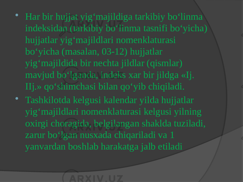  Har bir hujjat yig‘majildiga tarkibiy bo‘linma indeksidan (tarkibiy bo‘linma tasnifi bo‘yicha) hujjatlar yig‘majildlari nomenklaturasi bo‘yicha (masalan, 03-12) hujjatlar yig‘majildida bir nechta jildlar (qismlar) mavjud bo‘lganda, indeks xar bir jildga «Ij. IIj.» qo‘shimchasi bilan qo‘yib chiqiladi.  Tashkilotda kelgusi kalendar yilda hujjatlar yig‘majildlari nomenklaturasi kelgusi yilning oxirgi choragida, belgilangan shaklda tuziladi, zarur bo‘lgan nusxada chiqariladi va 1 yanvardan boshlab harakatga jalb etiladi 