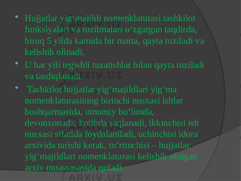  Hujjatlar yig‘majildi nomenklaturasi tashkilot funksiyalari va tuzilmalari o‘zgargan taqdirda, biroq 5 yilda kamida bir marta, qayta tuziladi va kelishib olinadi.  U har yili tegishli tuzatishlar bilan qayta tuziladi va tasdiqlanadi.  Tashkilot hujjatlar yig‘majildlari yig‘ma nomenklaturasining birinchi nusxasi ishlar boshqarmasida, umumiy bo‘limda, devonxonada, kotibda saqlanadi, ikkinchisi ish nusxasi sifatida foydalaniladi, uchinchisi idora arxivida turishi kerak, to‘rtinchisi – hujjatlar yig‘majildlari nomenklaturasi kelishib olingan arxiv muassasasida qoladi. 