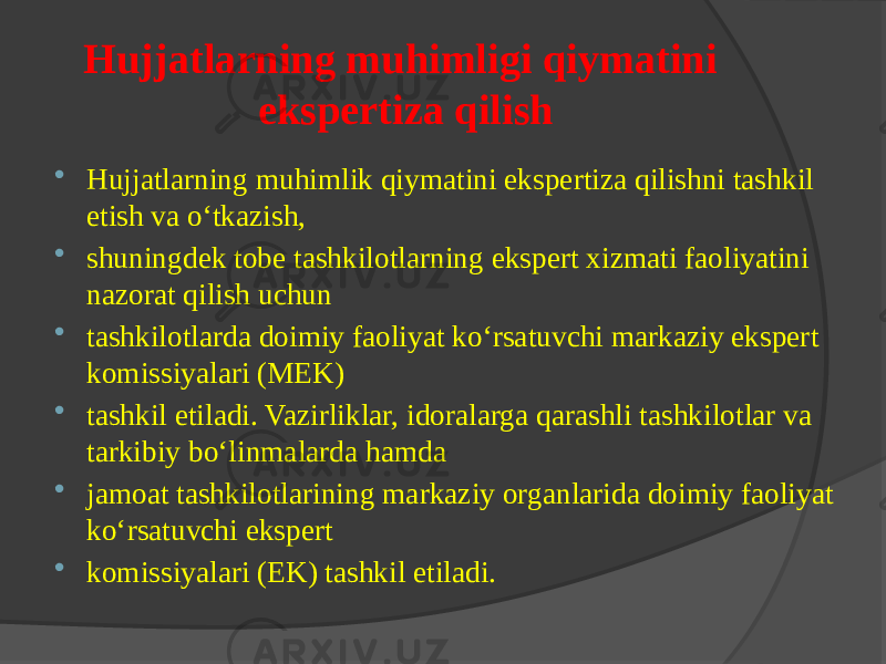 Hujjatlarning muhimligi qiymatini ekspertiza qilish  Hujjatlarning muhimlik qiymatini ekspertiza qilishni tashkil etish va o‘tkazish,  shuningdek tobe tashkilotlarning ekspert xizmati faoliyatini nazorat qilish uchun  tashkilotlarda doimiy faoliyat ko‘rsatuvchi markaziy ekspert komissiyalari (MEK)  tashkil etiladi. Vazirliklar, idoralarga qarashli tashkilotlar va tarkibiy bo‘linmalarda hamda  jamoat tashkilotlarining markaziy organlarida doimiy faoliyat ko‘rsatuvchi ekspert  komissiyalari (EK) tashkil etiladi. 