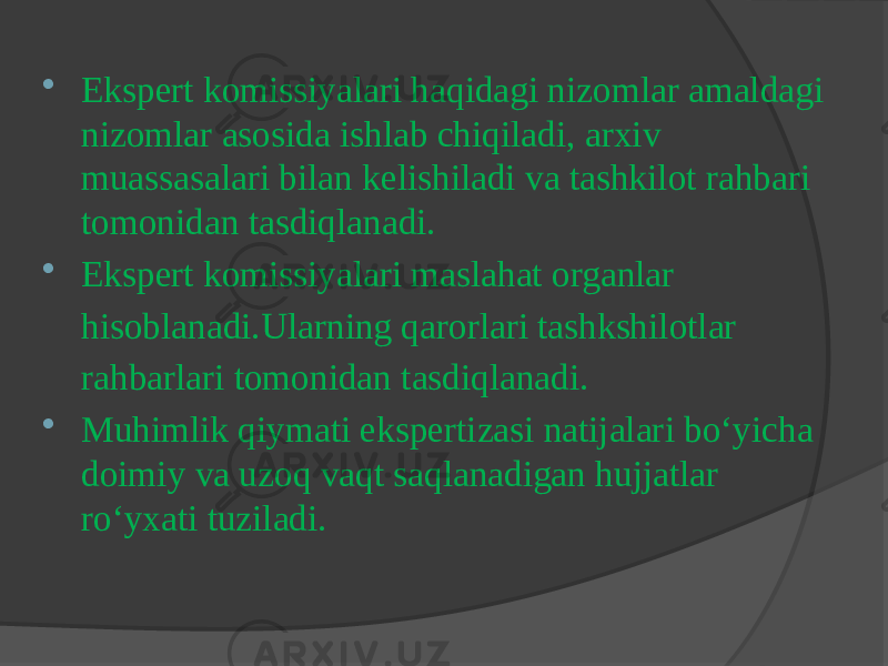  Ekspert komissiyalari haqidagi nizomlar amaldagi nizomlar asosida ishlab chiqiladi, arxiv muassasalari bilan kelishiladi va tashkilot rahbari tomonidan tasdiqlanadi.  Ekspert komissiyalari maslahat organlar hisoblanadi.Ularning qarorlari tashkshilotlar rahbarlari tomonidan tasdiqlanadi.  Muhimlik qiymati ekspertizasi natijalari bo‘yicha doimiy va uzoq vaqt saqlanadigan hujjatlar ro‘yxati tuziladi. 