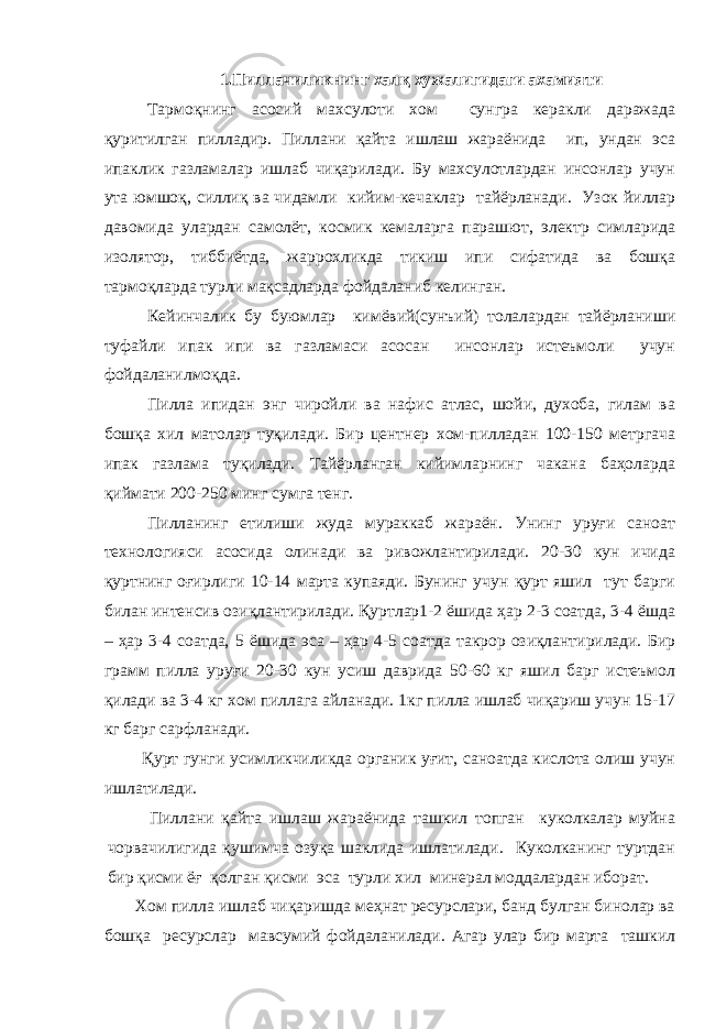 1.Пиллачиликнинг халқ хужалигидаги ахамияти Тармоқнинг асосий махсулоти хом сунгра керакли даражада қуритилган пилладир. Пиллани қайта ишлаш жараёнида ип, ундан эса ипаклик газламалар ишлаб чиқарилади. Бу махсулотлардан инсонлар учун ута юмшоқ, силлиқ ва чидамли кийим-кечаклар тайёрланади. Узок йиллар давомида улардан самолёт, космик кемаларга парашют, электр симларида изолятор, тиббиётда, жаррохликда тикиш ипи сифатида ва бошқа тармоқларда турли мақсадларда фойдаланиб келинган. Кейинчалик бу буюмлар кимёвий(сунъий) толалардан тайёрланиши туфайли ипак ипи ва газламаси асосан инсонлар истеъмоли учун фойдаланилмоқда. Пилла ипидан энг чиройли ва нафис атлас, шойи, духоба, гилам ва бошқа хил матолар туқилади. Бир центнер хом-пилладан 100-150 метргача ипак газлама туқилади. Тайёрланган кийимларнинг чакана баҳоларда қиймати 200-250 минг сумга тенг. Пилланинг етилиши жуда мураккаб жараён. Унинг уруғи саноат технологияси асосида олинади ва ривожлантирилади. 20-30 кун ичида қуртнинг оғирлиги 10-14 марта купаяди. Бунинг учун қурт яшил тут барги билан интенсив озиқлантирилади. Қуртлар1-2 ёшида ҳар 2-3 соатда, 3-4 ёшда – ҳар 3-4 соатда, 5 ёшида эса – ҳар 4-5 соатда такрор озиқлантирилади. Бир грамм пилла уруғи 20-30 кун усиш даврида 50-60 кг яшил барг истеъмол қилади ва 3-4 кг хом пиллага айланади. 1кг пилла ишлаб чиқариш учун 15-17 кг барг сарфланади. Қурт гунги усимликчиликда органик уғит, саноатда кислота олиш учун ишлатилади. Пиллани қайта ишлаш жараёнида ташкил топган куколкалар муйна чорвачилигида қушимча озуқа шаклида ишлатилади. Куколканинг туртдан бир қисми ёғ қолган қисми эса турли хил минерал моддалардан иборат. Хом пилла ишлаб чиқаришда меҳнат ресурслари, банд булган бинолар ва бошқа ресурслар мавсумий фойдаланилади. Агар улар бир марта ташкил 