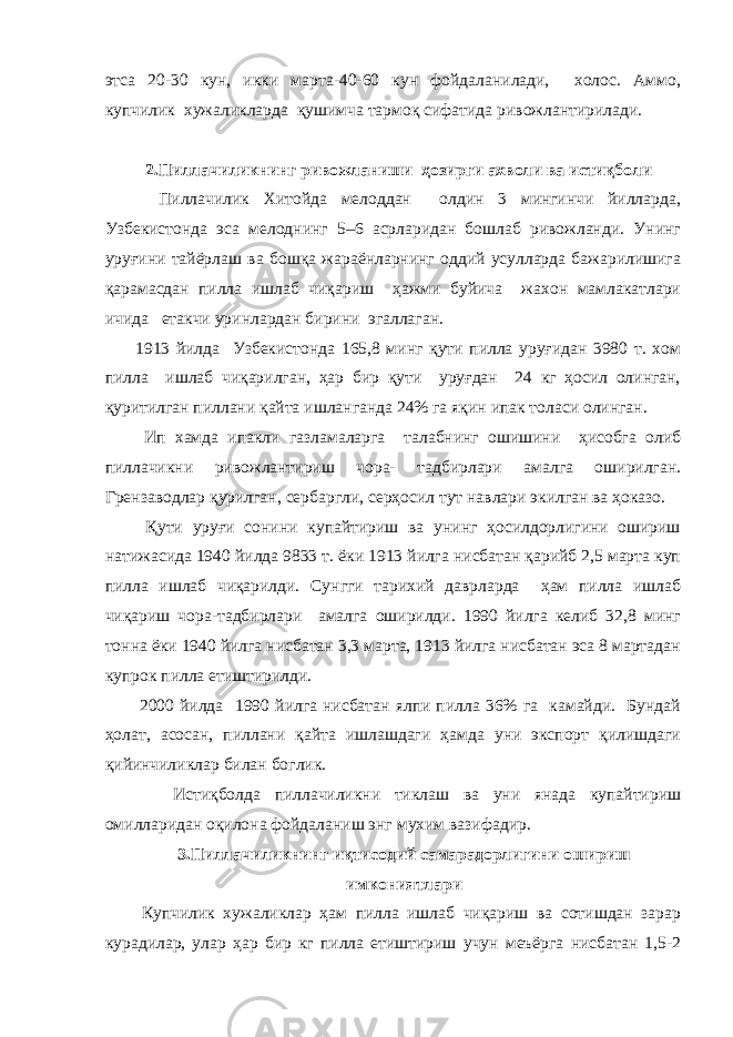 этса 20-30 кун, икки марта-40-60 кун фойдаланилади, холос. Аммо, купчилик хужаликларда қушимча тармоқ сифатида ривожлантирилади. 2.Пиллачиликнинг ривожланиши ҳозирги ахволи ва истиқболи Пиллачилик Хитойда мелоддан олдин 3 мингинчи йилларда, Узбекистонда эса мелоднинг 5–6 асрларидан бошлаб ривожланди. Унинг уруғини тайёрлаш ва бошқа жараёнларнинг оддий усулларда бажарилишига қарамасдан пилла ишлаб чиқариш ҳажми буйича жахон мамлакатлари ичида етакчи уринлардан бирини эгаллаган. 1913 йилда Узбекистонда 165,8 минг қути пилла уруғидан 3980 т. хом пилла ишлаб чиқарилган, ҳар бир қути уруғдан 24 кг ҳосил олинган, қуритилган пиллани қайта ишланганда 24% га яқин ипак толаси олинган. Ип хамда ипакли газламаларга талабнинг ошишини ҳисобга олиб пиллачикни ривожлантириш чора- тадбирлари амалга оширилган. Грензаводлар қурилган, сербаргли, серҳосил тут навлари экилган ва ҳоказо. Қути уруғи сонини купайтириш ва унинг ҳосилдорлигини ошириш натижасида 1940 йилда 9833 т. ёки 1913 йилга нисбатан қарийб 2,5 марта куп пилла ишлаб чиқарилди. Сунгги тарихий даврларда ҳам пилла ишлаб чиқариш чора-тадбирлари амалга оширилди. 1990 йилга келиб 32,8 минг тонна ёки 1940 йилга нисбатан 3,3 марта, 1913 йилга нисбатан эса 8 мартадан купрок пилла етиштирилди. 2000 йилда 1990 йилга нисбатан ялпи пилла 36% га камайди. Бундай ҳолат, асосан, пиллани қайта ишлашдаги ҳамда уни экспорт қилишдаги қийинчиликлар билан боглик. Истиқболда пиллачиликни тиклаш ва уни янада купайтириш омилларидан оқилона фойдаланиш энг мухим вазифадир. 3.Пиллачиликнинг иқтисодий самарадорлигини ошириш имкониятлари Купчилик хужаликлар ҳам пилла ишлаб чиқариш ва сотишдан зарар курадилар, улар ҳар бир кг пилла етиштириш учун меъёрга нисбатан 1,5-2 