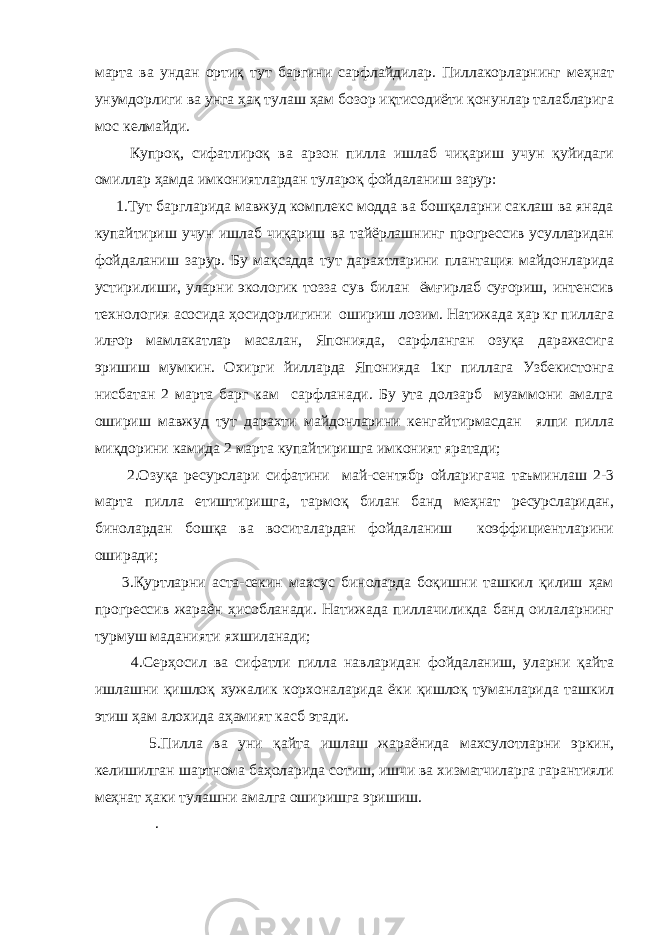 марта ва ундан ортиқ тут баргини сарфлайдилар. Пиллакорларнинг меҳнат унумдорлиги ва унга ҳақ тулаш ҳам бозор иқтисодиёти қонунлар талабларига мос келмайди. Купроқ, сифатлироқ ва арзон пилла ишлаб чиқариш учун қуйидаги омиллар ҳамда имкониятлардан тулароқ фойдаланиш зарур: 1.Тут баргларида мавжуд комплекс модда ва бошқаларни саклаш ва янада купайтириш учун ишлаб чиқариш ва тайёрлашнинг прогрессив усулларидан фойдаланиш зарур. Бу мақсадда тут дарахтларини плантация майдонларида устирилиши, уларни экологик тозза сув билан ёмғирлаб суғориш, интенсив технология асосида ҳосидорлигини ошириш лозим. Натижада ҳар кг пиллага илғор мамлакатлар масалан, Японияда, сарфланган озуқа даражасига эришиш мумкин. Охирги йилларда Японияда 1кг пиллага Узбекистонга нисбатан 2 марта барг кам сарфланади. Бу ута долзарб муаммони амалга ошириш мавжуд тут дарахти майдонларини кенгайтирмасдан ялпи пилла миқдорини камида 2 марта купайтиришга имконият яратади; 2.Озуқа ресурслари сифатини май-сентябр ойларигача таъминлаш 2-3 марта пилла етиштиришга, тармоқ билан банд меҳнат ресурсларидан, бинолардан бошқа ва воситалардан фойдаланиш коэффициентларини оширади; 3.Қуртларни аста-секин махсус биноларда боқишни ташкил қилиш ҳам прогрессив жараён ҳисобланади. Натижада пиллачиликда банд оилаларнинг турмуш маданияти яхшиланади; 4.Серҳосил ва сифатли пилла навларидан фойдаланиш, уларни қайта ишлашни қишлоқ хужалик корхоналарида ёки қишлоқ туманларида ташкил этиш ҳам алохида аҳамият касб этади. 5.Пилла ва уни қайта ишлаш жараёнида махсулотларни эркин, келишилган шартнома баҳоларида сотиш, ишчи ва хизматчиларга гарантияли меҳнат ҳаки тулашни амалга оширишга эришиш. . 