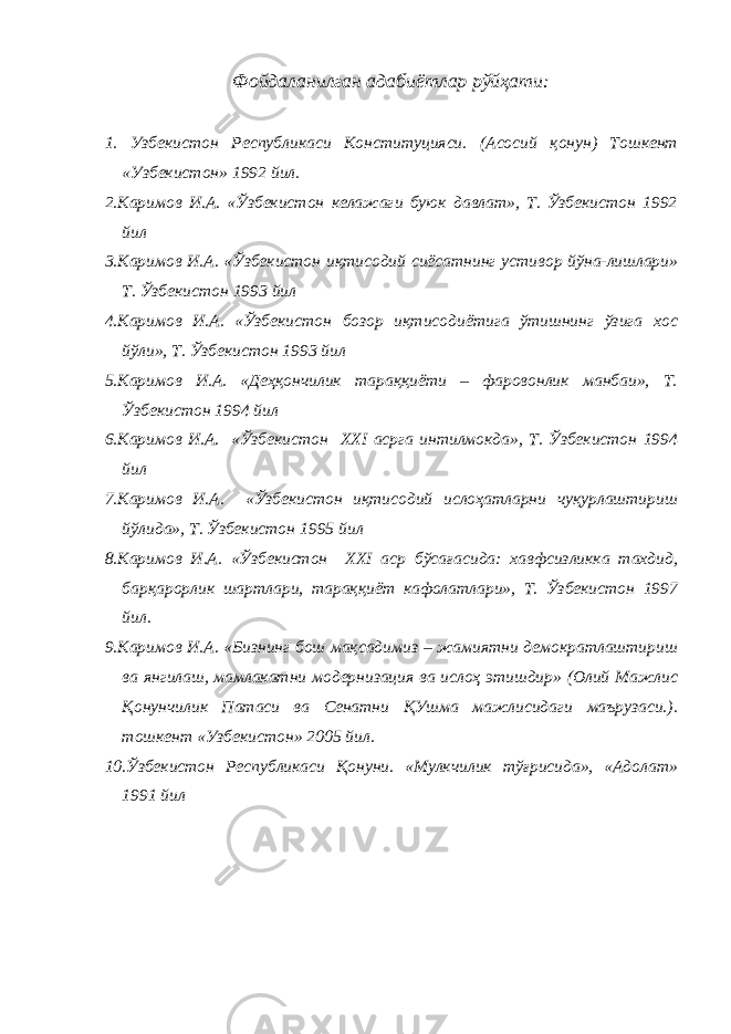 Фойдаланилган адабиётлар рўйҳати: 1. Узбекистон Республикаси Конституцияси. (Асосий қонун) Тошкент «Узбекистон» 1992 йил. 2.Каримов И.А. «Ўзбекистон келажаги буюк давлат», Т. Ўзбекистон 1992 йил 3.Каримов И.А. «Ўзбекистон иқтисодий сиёсатнинг устивор йўна-лишлари» Т. Ўзбекистон 1993 йил 4.Каримов И.А. «Ўзбекистон бозор иқтисодиётига ўтишнинг ўзига хос йўли», Т. Ўзбекистон 1993 йил 5.Каримов И.А. «Деҳқончилик тараққиёти – фаровонлик манбаи», Т. Ўзбекистон 1994 йил 6.Каримов И.А. «Ўзбекистон ХХ I асрга интилмокда», Т. Ўзбекистон 1994 йил 7.Каримов И.А. «Ўзбекистон иқтисодий ислоҳатларни чуқурлаштириш йўлида», Т. Ўзбекистон 1995 йил 8.Каримов И.А. «Ўзбекистон ХХ I аср бўсағасида: хавфсизликка тахдид, барқарорлик шартлари, тараққиёт кафолатлари», Т. Ўзбекистон 1997 йил. 9.Каримов И.А. «Бизнинг бош мақсадимиз – жамиятни демократлаштириш ва янгилаш, мамлакатни модернизация ва ислоҳ этишдир» (Олий Мажлис Қонунчилик Патаси ва Сенатни ҚУшма мажлисидаги маърузаси.). тошкент «Узбекистон» 2005 йил. 10.Ўзбекистон Республикаси Қонуни. «Мулкчилик тўғрисида», «Адолат» 1991 йил 