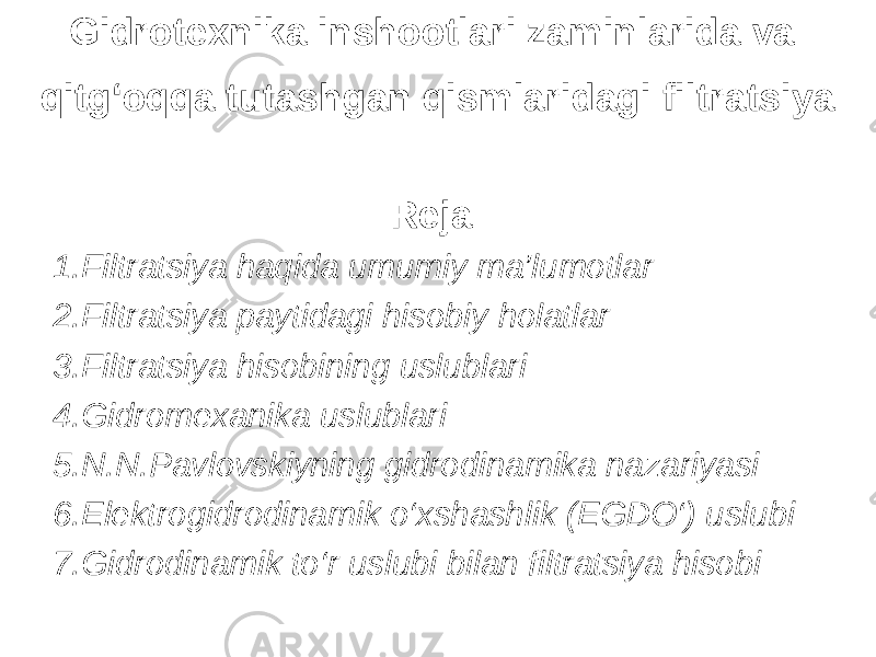 Gidrotexnika inshootlari zaminlarida va qitg‘oqqa tutashgan qismlaridagi filtratsiya Reja: 1 .Filtratsiya haqida umumiy ma’lumotlar 2.Filtratsiya paytidagi hisobiy holatlar 3.Filtratsiya hisobining uslublari 4.Gidromexanika uslublari 5.N.N.Pavlovskiyning gidrodinamika nazariyasi 6.Elektrogidrodinamik o‘xshashlik (EGDO‘) uslubi 7.Gidrodinamik to‘r uslubi bilan filtratsiya hisobi 