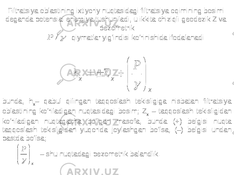 Filtratsiya oblastining ixtiyoriy nuqtasidagi filtratsiya oqimining bosimi deganda potensial energiya tushuniladi, u ikkita chiziqli-geodezik Z va pezometrik  / P qiymatlar yig‘indisi ko‘rinishida ifodalanadi x x x P Z h             bunda, h x – qabul qilingan taqqoslash tekisligiga nisbatan filtratsiya oblastining ko‘riladigan nuqtasidagi bosim; Z x – taqqoslash tekisligidan ko‘riladigan nuqtagacha bo‘lgan masofa, bunda (+) belgisi nuqta taqqoslash tekisligidan yuqorida joylashgan bo‘lsa, (–) belgisi undan pastda bo‘lsa; x P        – shu nuqtadagi pezometrik balandlik . 