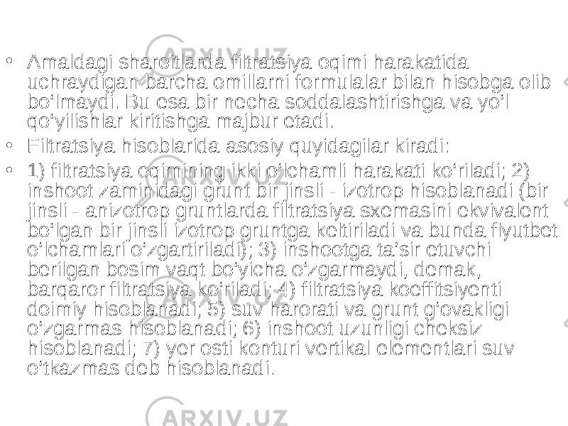 • Amaldagi sharoitlarda filtratsiya oqimi harakatida uchraydigan barcha omillarni formulalar bilan hisobga olib bo‘lmaydi. Bu esa bir necha soddalashtirishga va yo‘l qo‘yilishlar kiritishga majbur etadi. • Filtratsiya hisoblarida asosiy quyidagilar kiradi: • 1) filtratsiya oqimining ikki o‘lchamli harakati ko‘riladi; 2) inshoot zaminidagi grunt bir jinsli - izotrop hisoblanadi (bir jinsli - anizotrop gruntlarda filtratsiya sxemasini ekvivalent bo‘lgan bir jinsli izotrop gruntga keltiriladi va bunda flyutbet o‘lchamlari o‘zgartiriladi); 3) inshootga ta’sir etuvchi berilgan bosim vaqt bo‘yicha o‘zgarmaydi, demak, barqaror filtratsiya ko‘riladi; 4) filtratsiya koeffitsiyenti doimiy hisoblanadi; 5) suv harorati va grunt g‘ovakligi o‘zgarmas hisoblanadi; 6) inshoot uzunligi cheksiz hisoblanadi; 7) yer osti konturi vertikal elementlari suv o‘tkazmas deb hisoblanadi. 