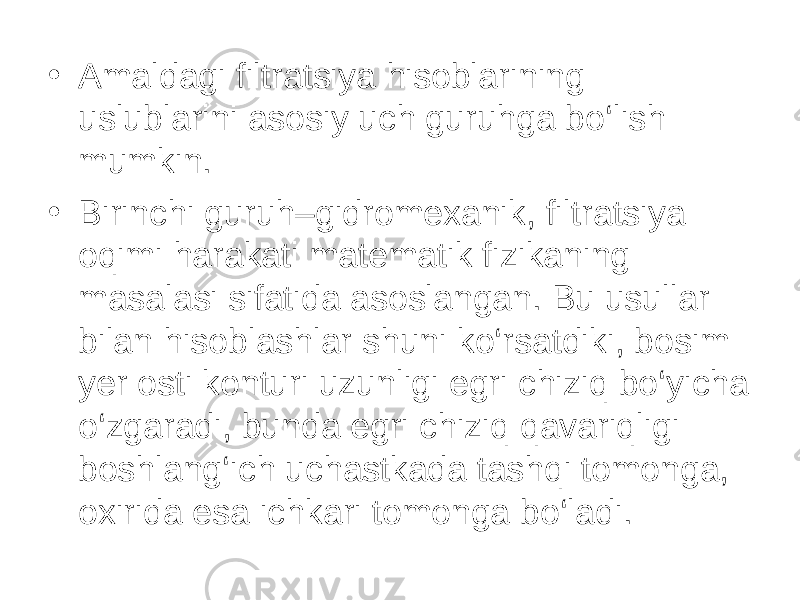 • Amaldagi filtratsiya hisoblarining uslublarini asosiy uch guruhga bo‘lish mumkin. • Birinchi guruh–gidromexanik, filtratsiya oqimi harakati matematik fizikaning masalasi sifatida asoslangan. Bu usullar bilan hisoblashlar shuni ko‘rsatdiki, bosim yer osti konturi uzunligi egri chiziq bo‘yicha o‘zgaradi, bunda egri chiziq qavariqligi boshlang‘ich uchastkada tashqi tomonga, oxirida esa ichkari tomonga bo‘ladi. 