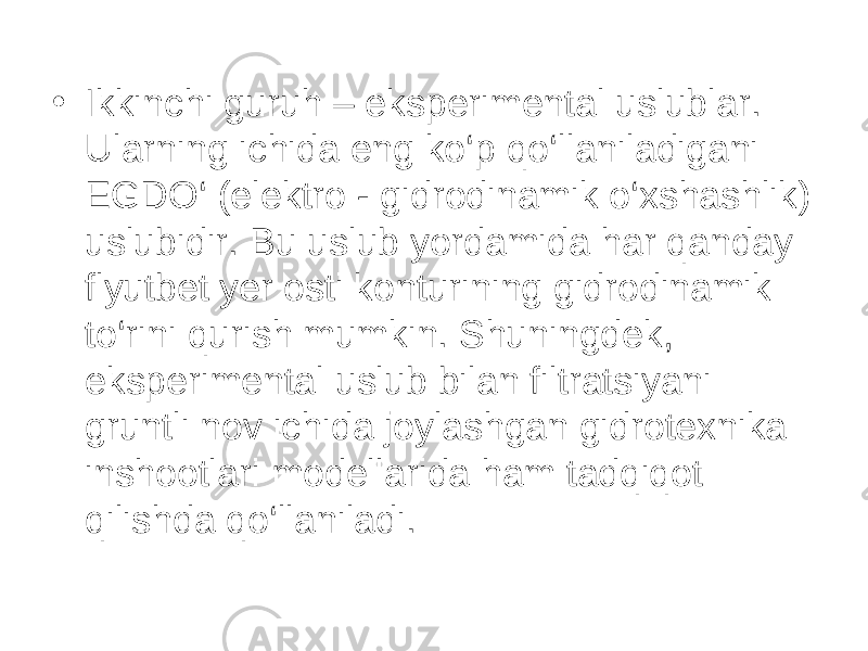 • Ikkinchi guruh – eksperimental uslublar. Ularning ichida eng ko‘p qo‘llaniladigani EGDO‘ (elektro - gidrodinamik o‘xshashlik) uslubidir. Bu uslub yordamida har qanday flyutbet yer osti konturining gidrodinamik to‘rini qurish mumkin. Shuningdek, eksperimental uslub bilan filtratsiyani gruntli nov ichida joylashgan gidrotexnika inshootlari modellarida ham tadqiqot qilishda qo‘llaniladi. 