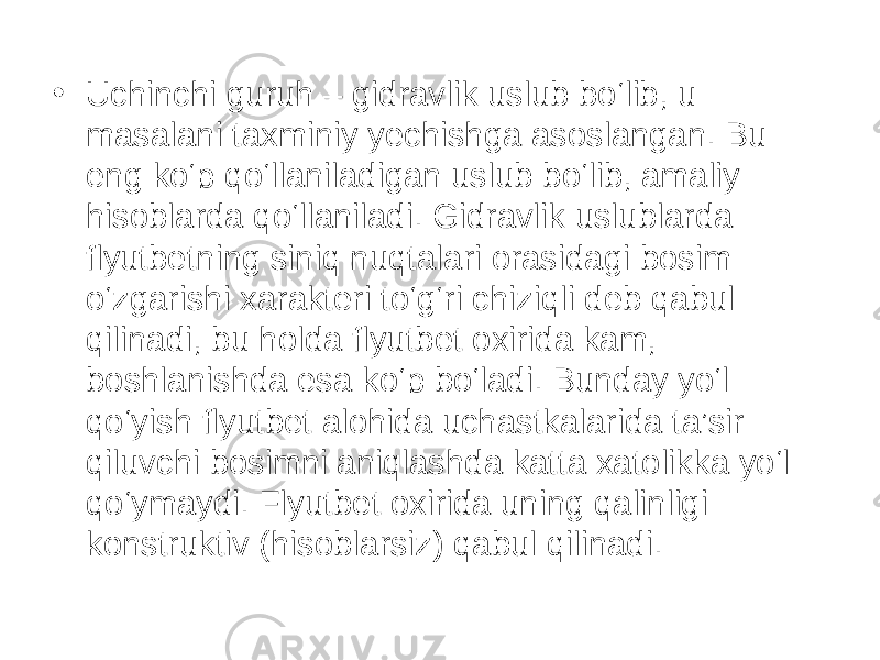 • Uchinchi guruh – gidravlik uslub bo‘lib, u masalani taxminiy yechishga asoslangan. Bu eng ko‘p qo‘llaniladigan uslub bo‘lib, amaliy hisoblarda qo‘llaniladi. Gidravlik uslublarda flyutbetning siniq nuqtalari orasidagi bosim o‘zgarishi xarakteri to‘g‘ri chiziqli deb qabul qilinadi, bu holda flyutbet oxirida kam, boshlanishda esa ko‘p bo‘ladi. Bunday yo‘l qo‘yish flyutbet alohida uchastkalarida ta’sir qiluvchi bosimni aniqlashda katta xatolikka yo‘l qo‘ymaydi. Flyutbet oxirida uning qalinligi konstruktiv (hisoblarsiz) qabul qilinadi. 