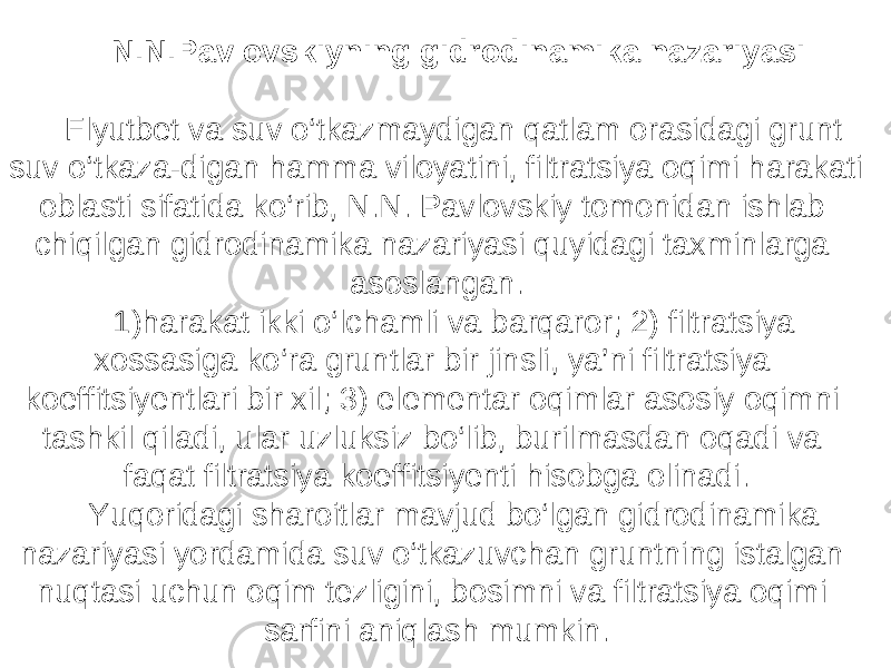 N . N . Pavlovskiyning gidrodinamika nazariyasi Flyutbet va suv o‘tkazmaydigan qatlam orasidagi grunt suv o‘tkaza-digan hamma viloyatini, filtratsiya oqimi harakati oblasti sifatida ko‘rib, N.N. Pavlovskiy tomonidan ishlab chiqilgan gidrodinamika nazariyasi quyidagi taxminlarga asoslangan. 1)harakat ikki o‘lchamli va barqaror; 2) filtratsiya xossasiga ko‘ra gruntlar bir jinsli, ya’ni filtratsiya koeffitsiyentlari bir xil; 3) elementar oqimlar asosiy oqimni tashkil qiladi, ular uzluksiz bo‘lib, burilmasdan oqadi va faqat filtratsiya koeffitsiyenti hisobga olinadi. Yuqoridagi sharoitlar mavjud bo‘lgan gidrodinamika nazariyasi yordamida suv o‘tkazuvchan gruntning istalgan nuqtasi uchun oqim tezligini, bosimni va filtratsiya oqimi sarfini aniqlash mumkin. 