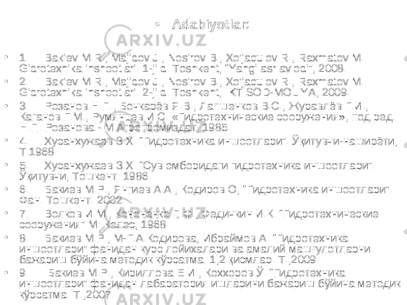 • Adabiyotlar: • 1. Bakiev M.R., Majidov J., Nosirov B., Xo’jaqulov R., Raxmatov M. Gidrotexnika inshootlari. 1-jild. Toshkent, “Yangi asr avlodi”, 2008. • 2. Bakiev M.R., Majidov J., Nosirov B., Xo’jaqulov R., Raxmatov M. Gidrotexnika inshootlari. 2-jild. Toshkent, IKTISOD-MOLIYA, 2009. • 3. Розанов Н.П., Бочкарёв Я.В., Лапшенков В.С., Журавлёв Г.И., Каганов Г.М., Румянцев И.С. «Гидротехнические сооружения», под ред. Н.П. Розанова - М.Агропромиздат, 1985. • 4. Хусанхужаев З.Х. “ Гидротехника иншоотлари ” . Ўқитувчи-наширёти, Т.1968 • 5. Хусанхужаев З.Х. “Сув омборидаги гидротехника иншоотлари”. Ўқитувчи, Тошкент. 1986. • 6. Бакиев М.Р., Янгиев А.А., Кодиров О, “ Гидротехника иншоотлари ” . Фан. Тошкент. 2002. • 7. Волков И.М., Кононенко П.Ф., Федичкин И.К. “ Гидротехнические сооружения ” М: Колос, 1968 • 8. Бакиев М.Р., М-Г.А.Кодирова, Ибраймов А. “Гидротехника иншоотлари” фанидан курс лойихалари ва амалий машғулотларни бажариш бўйича методик кўрсатма. 1,2 қисмлар. Т.,2009. • 9. Бакиев М.Р., Кириллова Е.И., Коххоров Ў. “Гидротехника иншоотлари” фанидан лабаратория ишларини бажариш бўйича методик кўрсатма. Т.,2007. 