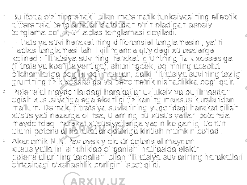 • Bu ifoda o‘zining shakli bilan matematik funksiyasining elleptik differensial tenglamalari qatoridan o‘rin oladigan asosiy tenglama bo‘lib, u Laplas tenglamasi deyiladi. • Filtratsiya suvi harakatining differensial tenglamasini, ya’ni Laplas tenglamasi tahlil qilinganda quyidagi xulosalarga kelinadi: filtratsiya suvining harakati gruntning fizik xossasiga (filtratsiya koeffitsiyentiga), shuningdek, oqimning absolut o‘lchamlariga bog‘liq bo‘lmasdan, balki filtratsiya suvining tezligi gruntning fizik xossasiga va pezometrik nishablikka bog‘liqdir. • Potensial maydonlardagi harakatlar uzluksiz va burilmasdan oqish xususiyatiga ega ekanligi fizikaning maxsus kurslaridan ma’lum. Demak, filtratsiya suvlarining yuqoridagi harakat qilish xususiyati nazarga olinsa, ularning bu xususiyatlari potensial maydondagi harakat xususiyatlariga yaqin kelganligi uchun ularni potensial harakatlar qatoriga kiritish mumkin bo‘ladi. • Akademik N.N.Pavlovskiy elektr potensial maydon xususiyatlarini sinchiklab o‘rganishi natijasida elektr potensiallarining tarqalishi bilan filtratsiya suvlarining harakatlari o‘rtasidagi o‘xshashlik borligini isbot qildi. 