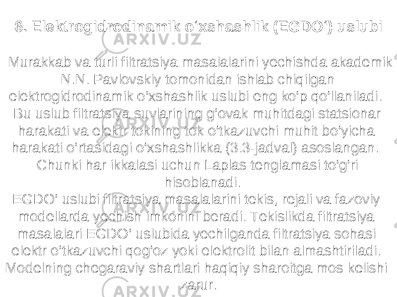 6. Elektrogidrodinamik o‘xshashlik (EGDO‘) uslubi Murakkab va turli filtratsiya masalalarini yechishda akademik N.N. Pavlovskiy tomonidan ishlab chiqilgan elektrogidrodinamik o‘xshashlik uslubi eng ko‘p qo‘llaniladi. Bu uslub filtratsiya suvlarining g‘ovak muhitdagi statsionar harakati va elektr tokining tok o‘tkazuvchi muhit bo‘yicha harakati o‘rtasidagi o‘xshashlikka (3.3-jadval) asoslangan. Chunki har ikkalasi uchun Laplas tenglamasi to‘g‘ri hisoblanadi. EGDO‘ uslubi filtratsiya masalalarini tekis, rejali va fazoviy modellarda yechish imkonini beradi. Tekislikda filtratsiya masalalari EGDO‘ uslubida yechilganda filtratsiya sohasi elektr o‘tkazuvchi qog‘oz yoki elektrolit bilan almashtiriladi. Modelning chegaraviy shartlari haqiqiy sharoitga mos kelishi zarur. 