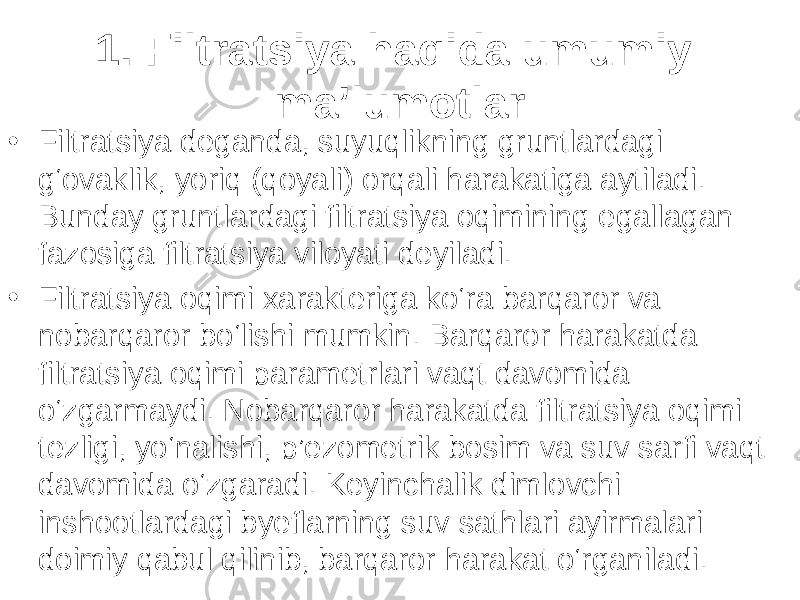 1. Filtratsiya haqida umumiy ma’lumotlar • Filtratsiya deganda, suyuqlikning gruntlardagi g‘ovaklik, yoriq (qoyali) orqali harakatiga aytiladi. Bunday gruntlardagi filtratsiya oqimining egallagan fazosiga filtratsiya viloyati deyiladi. • Filtratsiya oqimi xarakteriga ko‘ra barqaror va nobarqaror bo‘lishi mumkin. Barqaror harakatda filtratsiya oqimi parametrlari vaqt davomida o‘zgarmaydi. Nobarqaror harakatda filtratsiya oqimi tezligi, yo‘nalishi, p’ezometrik bosim va suv sarfi vaqt davomida o‘zgaradi. Keyinchalik dimlovchi inshootlardagi byeflarning suv sathlari ayirmalari doimiy qabul qilinib, barqaror harakat o‘rganiladi. 