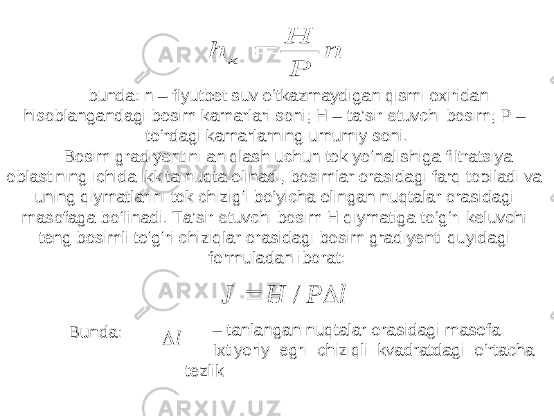 n P H h x bunda: n – flyutbet suv o‘tkazmaydigan qismi oxiridan hisoblangandagi bosim kamarlari soni; H – ta’sir etuvchi bosim; P – to‘rdagi kamarlarning umumiy soni. Bosim gradiyentini aniqlash uchun tok yo‘nalishiga filtratsiya oblastining ichida ikkita nuqta olinadi, bosimlar orasidagi farq topiladi va uning qiymatlarini tok chizig‘i bo‘yicha olingan nuqtalar orasidagi masofaga bo‘linadi. Ta’sir etuvchi bosim H qiymatiga to‘g‘ri keluvchi teng bosimli to‘g‘ri chiziqlar orasidagi bosim gradiyenti quyidagi formuladan iborat: l P H J   / Bunda: l  – tanlangan nuqtalar orasidagi masofa. Ixtiyoriy egri chiziqli kvadratdagi o‘rtacha tezlik 