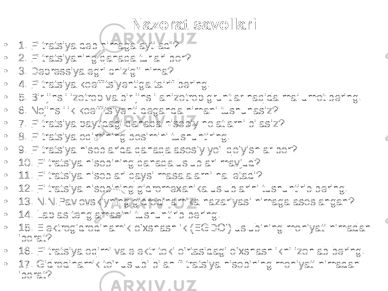 Nazorat savollari • 1. Filtratsiya deb nimaga aytiladi? • 2. Filtratsiyaning qanaqa turlari bor? • 3. Depressiya egri chizig‘i nima? • 4. Filtratsiya koeffitsiyentiga ta’rif bering. • 5. Bir jinsli izotrop va bir jinsli anizotrop gruntlar haqida ma’lumot bering. • 6. Nojinslilik koeffitsiyenti deganda nimani tushunasiz? • 7. Filtratsiya paytidagi qanaqa hisobiy holatlarni bilasiz? • 8. Filtratsiya oqimining bosimini tushuntiring. • 9. Filtratsiya hisoblarida qanaqa asosiy yo‘l qo‘yishlar bor? • 10. Filtratsiya hisobining qanaqa uslublari mavjud? • 11. Filtratsiya hisoblari qaysi masalalarni hal etadi? • 12. Filtratsiya hisobining gidromexanika uslublarini tushuntirib bering. • 13. N.N.Pavlovskiyning gidrodinamika nazariyasi nimaga asoslangan? • 14. Laplas tenglamasini tushuntirib bering. • 15. Elektrogidrodinamik o‘xshashlik (EGDO‘) uslubining mohiyati nimadan iborat? • 16. Filtratsiya oqimi va elektr toki o‘rtasidagi o‘xshashlikni izohlab bering. • 17. Gidrodinamik to‘r uslubi bilan filtratsiya hisobining mohiyati nimadan iborat? 