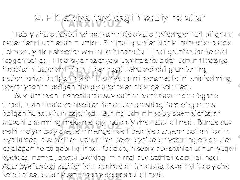 2. Filtratsiya paytidagi hisobiy holatlar Tabiiy sharoitlarda inshoot zaminida o‘zaro joylashgan turli xil grunt qatlamlarini uchratish mumkin. Bir jinsli gruntlar kichik inshootlar ostida uchrasa, yirik inshootlar zamini ko‘pincha turli jinsli gruntlardan tashkil topgan bo‘ladi. Filtratsiya nazariyasi barcha sharoitlar uchun filtratsiya hisoblarini bajarish imkonini bermaydi. Shu sababli gruntlarning qatlamlanishi bo‘lgan joylar filtratsiya oqimi parametrlarini aniqlashning tayyor yechimi bo‘lgan hisobiy sxemalar holatiga keltiriladi. Suv dimlovchi inshootlarda suv sathlari vaqt davomida o‘zgarib turadi, lekin filtratsiya hisoblari faqat ular orasidagi farq o‘zgarmas bo‘lgan holat uchun bajariladi. Buning uchun hisobiy sxemalar ta’sir etuvchi bosimning maksimal qiymati bo‘yicha qabul qilinadi. Bunda suv sathi me’yor bo‘yicha ta’minlangan va filtratsiya barqaror bo‘lishi lozim. Byeflardagi suv sathlari uchun har qaysi byefda bir vaqtning o‘zida ular egallagan holati qabul qilinadi. Odatda, hisobiy suv sathlari uchun yuqori byefdagi normal, pastki byefdagi minimal suv sathlari qabul qilinadi. Agar byeflardagi sathlar farqi boshqa bir birikuvda davomiylik bo‘yicha ko‘p bo‘lsa, bu birikuvni hisobiy deb qabul qilinadi. 