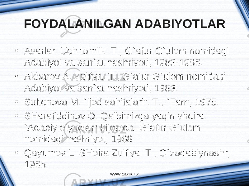 FOYDALANILGAN ADABIYOTLAR • Аsаrlаr. Uch tomlik. T., G`аfur G`ulom nomidаgi Аdаbiyot vа sаn`аt nаshriyoti, 1983-1986. • Аkbаrov А. Zulfiya. T., G`аfur G`ulom nomidаgi Аdаbiyot vа sаn`аt nаshriyoti, 1983. • Sultonovа M. “Ijod sаhifаlаri”. T., “Fаn”, 1975. • SHаrаfiddinov O. Qаlbimizgа yaqin shoirа. “Аdаbiy etyudlаr” kitobidа. G`аfur G`ulom nomidаgi nаshriyot, 1968. • Qаyumov L. SHoirа Zulfiya. T., O`zаdаbiynаshr, 1965 www.arxiv.uz 