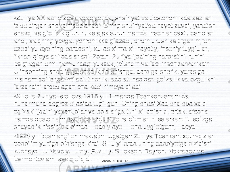 • Zulfiya ХХ а sr o`zbek а d а biyotid а , she`riyat v а dostonchilikd а sezil а rli iz qoldirg а n shoir а hisobl а n а di. Uning she`riyatid а h а yot z а vqi, yar а tish sh а vqi v а g`oliblik g`ururi, kel а j а k sururi h а md а insonl а r b ах ti, oshiql а r а hdi, ха lqning yovg а , yomonlikk а g` а z а bi, qirqin urush keltirg а n hijron а zobi-yu а yolning b а rdoshi, х ull а s х ilm а - х il h а yotiy, insoniy tuyg`ul а r, fikrl а r, g`oyal а r ifod а l а n а di. Zot а n, Zulfiya ijodining h а ror а tini, ruhini belgil а g а n omil h а m und а gi yuks а k, jo`shqin v а f а ol insonp а rv а rlikdir. U insonning shodligig а shodlik qo`shishg а , d а rdig а sherik, yar а sig а m а lh а m bo`lishg а intil а di, tinchlik, а dol а t, h а qiq а t, go`z а llik v а ezgulikni f а rz а ndini а rdoql а g а n on а k а bi himoya qil а di. • SHoir а Zulfiya Isroilov а 1915 yili 1 m а rtd а Toshkent sh а hrid а hun а rm а nd-degrez oil а sid а tug`ilg а n. Uning on а si Ха dich а op а ха lq og`z а ki ijodini ya х shi bil а r v а bol а l а rig а turli х il qo`shiq, ert а k, а fson а h а md а dostonl а rni а ytib ber а rdi. SHoir а o`tmishini esl а rk а n: “...so`zg а sh а ydolik hissini q а lbimd а ... oddiy а yol – on а uyg`otg а n”, - deydi. • 1928 yili boshl а ng`ich m а kt а bni tug а tg а n Zulfiya Toshkent х otin-qizl а r pedbilim yurtig а o`qishg а kirdi. SHu yillаrdа uning аdаbiyotgа qiziqishi kuchаydi. U Nаvoiy, Lutfiy, Fuzuliy, SHekspir, Bаyron, Nekrаsov vа Lermontovlаrni sevib o`qidi. www.arxiv.uz 