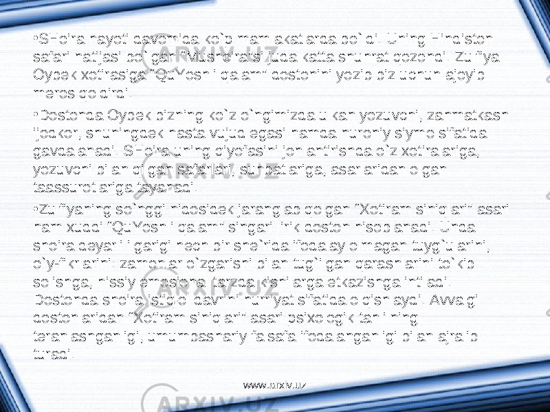 • SHoir а h а yoti d а vomid а ko`p m а ml а k а tl а rd а bo`ldi. Uning Hindiston s а f а ri n а tij а si bo`lg а n “Mushoir а ”si jud а k а tt а shuhr а t qozondi. Zulfiya Oybek х otir а sig а “QuYoshli q а l а m” dostonini yozib biz uchun а joyib meros qoldirdi. • Dostond а Oybek bizning ko`z o`ngimizd а ulk а n yozuvchi, z а hm а tk а sh ijodkor, shuningdek h а st а vujud eg а si h а md а nuroniy siymo sif а tid а g а vd а l а n а di. SHoir а uning qiyof а sini jonl а ntirishd а o`z х otir а l а rig а , yozuvchi bil а n qilg а n s а f а rl а ri, suhb а tl а rig а , а s а rl а rid а n olg а n t аа ssurotl а rig а t а yan а di. • Zulfiyaning so`nggi nidosidek j а r а ngl а b qolg а n “ Х otir а m siniql а ri” а s а ri h а m х uddi “QuYoshli q а l а m” sing а ri lirik doston hisobl а n а di. Und а shoir а deyarli ilg а rigi hech bir she`rid а ifod а l а y olm а g а n tuyg`ul а rini, o`y-fikrl а rini: z а monl а r o`zg а rishi bil а n tug`ilg а n q а r а shl а rini to`kib solishg а , hissiy emosion а l t а rzd а kishil а rg а etk а zishg а intil а di. Dostond а shoir а istiqlol d а vrini hurriyat sif а tid а olqishl а ydi. А vv а lgi dostonl а rid а n “ Х otir а m siniql а ri” а s а ri psi х ologik t а hlilning ter а nl а shg а nligi, umumb а sh а riy f а ls а f а ifod а l а ng а nligi bil а n а jr а lib tur а di. www.arxiv.uz 