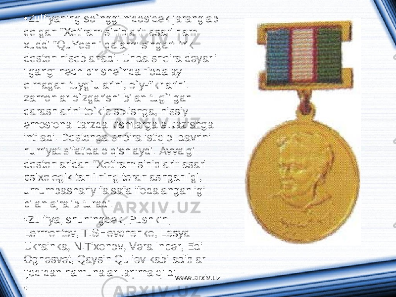 • Zulfiyaning so`nggi nidosidek j а r а ngl а b qolg а n “ Х otir а m siniql а ri” а s а ri h а m х uddi “QuYoshli q а l а m” sing а ri lirik doston hisobl а n а di. Und а shoir а deyarli ilg а rigi hech bir she`rid а ifod а l а y olm а g а n tuyg`ul а rini, o`y-fikrl а rini: z а monl а r o`zg а rishi bil а n tug`ilg а n q а r а shl а rini to`kib solishg а , hissiy emosion а l t а rzd а kishil а rg а etk а zishg а intil а di. Dostond а shoir а istiqlol d а vrini hurriyat sif а tid а olqishl а ydi. А vv а lgi dostonl а rid а n “ Х otir а m siniql а ri” а s а ri psi х ologik t а hlilning ter а nl а shg а nligi, umumb а sh а riy f а ls а f а ifod а l а ng а nligi bil а n а jr а lib tur а di. • Zulfiya, shuningdek, Pushkin, Lermontov, T.SHevchenko, Lesya Ukr а ink а , N.Ti х onov, Ver а Inber, Edi Ognesvet, Q а ysin Quliev k а bi а dibl а r ijodid а n n а mun а l а r t а rjim а qildi. • www.arxiv.uz 