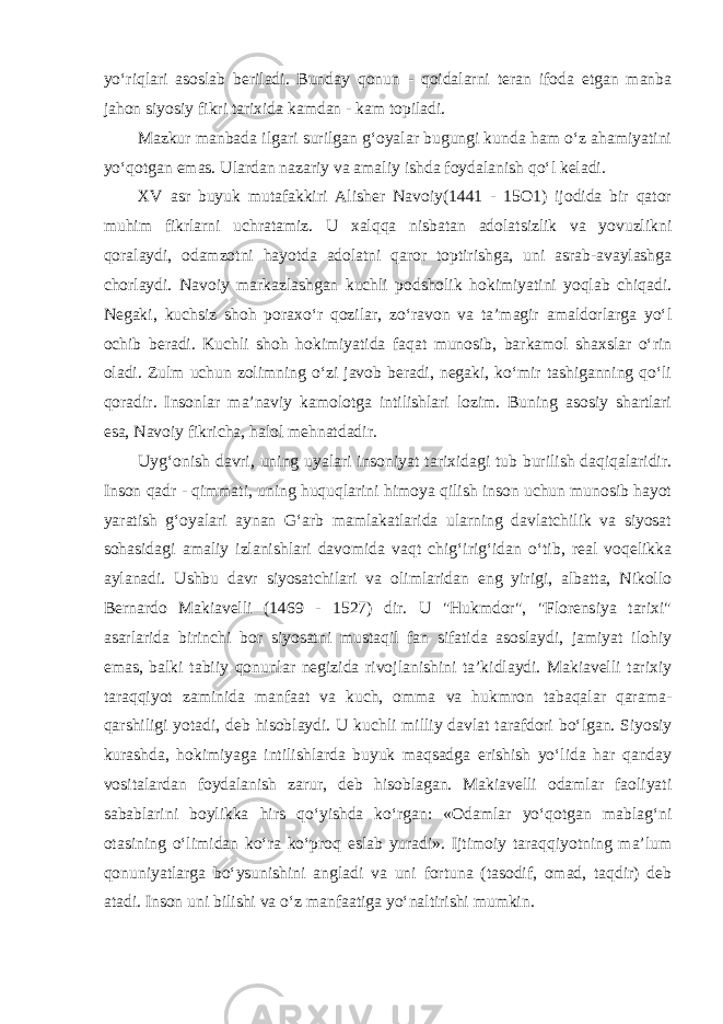 yo‘riqlari asoslab beriladi. Bunday qonun - qoidalarni teran ifoda etgan manba jahon siyosiy fikri tarixida kamdan - kam topiladi. Mazkur manbada ilgari surilgan g‘oyalar bugungi kunda ham o‘z ahamiyatini yo‘qotgan emas. Ulardan nazariy va amaliy ishda foydalanish qo‘l keladi. XV asr buyuk mutafakkiri Alisher Navoiy(1441 - 15O1) ijodida bir qator muhim fikrlarni uchratamiz. U xalqqa nisbatan adolatsizlik va yovuzlikni qoralaydi, odamzotni hayotda adolatni qaror toptirishga, uni asrab-avaylashga chorlaydi. Navoiy markazlashgan kuchli podsholik hokimiyatini yoqlab chiqadi. Negaki, kuchsiz shoh poraxo‘r qozilar, zo‘ravon va ta’magir amaldorlarga yo‘l ochib beradi. Kuchli shoh hokimiyatida faqat munosib, barkamol shaxslar o‘rin oladi. Zulm uchun zolimning o‘zi javob beradi, negaki, ko‘mir tashiganning qo‘li qoradir. Insonlar ma’naviy kamolotga intilishlari lozim. Buning asosiy shartlari esa, Navoiy fikricha, halol mehnatdadir. Uyg‘onish davri, uning uyalari insoniyat tarixidagi tub burilish daqiqalaridir. Inson qadr - qimmati, uning huquqlarini himoya qilish inson uchun munosib hayot yaratish g‘oyalari aynan G‘arb mamlakatlarida ularning davlatchilik va siyosat sohasidagi amaliy izlanishlari davomida vaqt chig‘irig‘idan o‘tib, real voqelikka aylanadi. Ushbu davr siyosatchilari va olimlaridan eng yirigi, albatta, Nikollo Bernardo Makiavelli (1469 - 1527) dir. U &#34;Hukmdor&#34;, &#34;Florensiya tarixi&#34; asarlarida birinchi bor siyosatni mustaqil fan sifatida asoslaydi, jamiyat ilohiy emas, balki tabiiy qonunlar negizida rivojlanishini ta’kidlaydi. Makiavelli tarixiy taraqqiyot zaminida manfaat va kuch, omma va hukmron tabaqalar qarama- qarshiligi yotadi, deb hisoblaydi. U kuchli milliy davlat tarafdori bo‘lgan. Siyosiy kurashda, hokimiyaga intilishlarda buyuk maqsadga erishish yo‘lida har qanday vositalardan foydalanish zarur, deb hisoblagan. Makiavelli odamlar faoliyati sabablarini boylikka hirs qo‘yishda ko‘rgan: «Odamlar yo‘qotgan mablag‘ni otasining o‘limidan ko‘ra ko‘proq eslab yuradi». Ijtimoiy taraqqiyotning ma’lum qonuniyatlarga bo‘ysunishini angladi va uni fortuna (tasodif, omad, taqdir) deb atadi. Inson uni bilishi va o‘z manfaatiga yo‘naltirishi mumkin. 