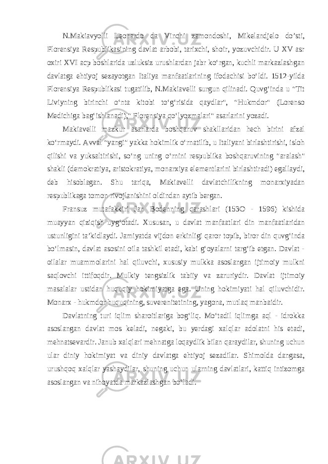 N.Makiavyolli Leonardo da Vinchi zamondoshi, Mikelandjelo do’sti, Florensiya Respublikasining davlat arbobi, tarixchi, shoir, yozuvchidir. U XV asr oxiri XVI acp boshlarida uzluksiz urushlardan jabr ko‘rgan, kuchli markazlashgan davlatga ehtiyoj sezayotgan Italiya manfaatlarining ifodachisi bo‘ldi. 1512-yilda Florensiya Respublikasi tugatilib, N.Makiavelli surgun qilinadi. Quvg‘inda u &#34;Tit Liviyning birinchi o‘nta kitobi to‘g‘risida qaydlar&#34;, &#34;Hukmdor&#34; (Lorenso Medichiga bag‘ishlanadi),&#34; Florensiya qo‘lyozmalari&#34; asarlarini yozadi. Makiavelli mazkur asarlarda boshqaruv shakllaridan hech birini afzal ko‘rmaydi. Avval &#34;yangi&#34; yakka hokimlik o‘rnatilib, u Italiyani birlashtirishi, isloh qilishi va yuksaltirishi, so‘ng uning o‘rnini respublika boshqaruvining &#34;aralash&#34; shakli (demokratiya, aristokratiya, monarxiya elementlarini birlashtiradi) egallaydi, deb hisoblagan. Shu tariqa, Makiavelli davlatchilikning monarxiyadan respublikaga tomon rivojlanishini oldindan aytib bergan. Fransuz mutafakkiri Jan Bodenning qarashlari (153O - 1596) kishida muayyan qiziqish uyg‘otadi. Xususan, u davlat manfaatlari din manfaatlaridan ustunligini ta’kidlaydi. Jamiyatda vijdon erkinligi qaror topib, biror din quvg‘inda bo‘lmasin, davlat asosini oila tashkil etadi, kabi g‘oyalarni targ‘ib etgan. Davlat - oilalar muammolarini hal qiluvchi, xususiy mulkka asoslangan ijtimoiy mulkni saqlovchi ittifoqdir. Mulkiy tengsizlik tabiiy va zaruriydir. Davlat ijtimoiy masalalar ustidan huquqiy hokimiyatga ega. Uning hokimiyati hal qiluvchidir. Monarx - hukmdor huquqining, suverenitetining, yagona, mutlaq manbaidir. Davlatning turi iqlim sharoitlariga bog‘liq. Mo‘tadil iqlimga aql - idrokka asoslangan davlat mos keladi, negaki, bu yerdagi xalqlar adolatni his etadi, mehnatsevardir. Janub xalqlari mehnatga loqaydlik bilan qaraydilar, shuning uchun ular diniy hokimiyat va diniy davlatga ehtiyoj sezadilar. Shimolda dangasa, urushqoq xalqlar yashaydilar, shuning uchun ularning davlatlari, kattiq intizomga asoslangan va nihoyatda markazlashgan bo‘ladi. 