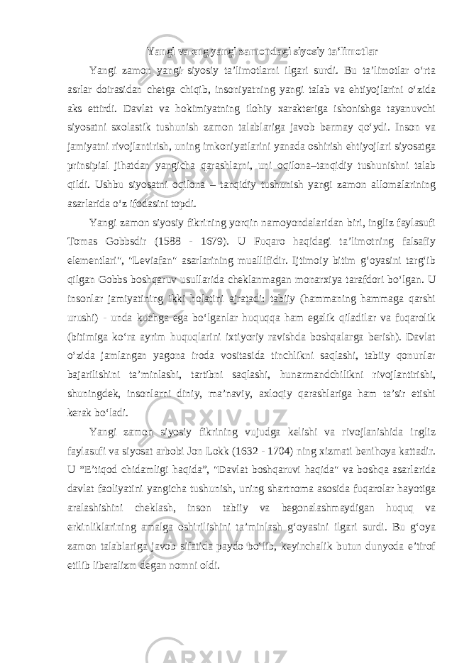 Yangi va eng yangi zamondagi siyosiy ta’limotlar Yangi zamon yangi siyosiy ta’limotlarni ilgari surdi. Bu ta’limotlar o‘rta asrlar doirasidan chetga chiqib, insoniyatning yangi talab va ehtiyojlarini o‘zida aks ettirdi. Davlat va hokimiyatning ilohiy xarakteriga ishonishga tayanuvchi siyosatni sxolastik tushunish zamon talablariga javob bermay qo‘ydi. Inson va jamiyatni rivojlantirish, uning imkoniyatlarini yanada oshirish ehtiyojlari siyosatga prinsipial jihatdan yangicha qarashlarni, uni oqilona–tanqidiy tushunishni talab qildi. Ushbu siyosatni oqilona – tanqidiy tushunish yangi zamon allomalarining asarlarida o‘z ifodasini topdi. Yangi zamon siyosiy fikrining yorqin namoyondalaridan biri, ingliz faylasufi Tomas Gobbsdir (1588 - 1679). U Fuqaro haqidagi ta’limotning falsafiy elementlari&#34;, &#34;Leviafan&#34; asarlarining muallifidir. Ijtimoiy bitim g‘oyasini targ‘ib qilgan Gobbs boshqaruv usullarida cheklanmagan monarxiya tarafdori bo‘lgan. U insonlar jamiyatining ikki holatini ajratadi: tabiiy (hammaning hammaga qarshi urushi) - unda kuchga ega bo‘lganlar huquqqa ham egalik qiladilar va fuqarolik (bitimiga ko‘ra ayrim huquqlarini ixtiyoriy ravishda boshqalarga berish). Davlat o‘zida jamlangan yagona iroda vositasida tinchlikni saqlashi, tabiiy qonunlar bajarilishini ta’minlashi, tartibni saqlashi, hunarmandchilikni rivojlantirishi, shuningdek, insonlarni diniy, ma’naviy, axloqiy qarashlariga ham ta’sir etishi kerak bo‘ladi. Yangi zamon siyosiy fikrining vujudga kelishi va rivojlanishida ingliz faylasufi va siyosat arbobi Jon Lokk (1632 - 1704) ning xizmati benihoya kattadir. U “E’tiqod chidamligi haqida”, &#34;Davlat boshqaruvi haqida&#34; va boshqa asarlarida davlat faoliyatini yangicha tushunish, uning shartnoma asosida fuqarolar hayotiga aralashishini cheklash, inson tabiiy va begonalashmaydigan huquq va erkinliklarining amalga oshirilishini ta’minlash g‘oyasini ilgari surdi. Bu g‘oya zamon talablariga javob sifatida paydo bo‘lib, keyinchalik butun dunyoda e’tirof etilib liberalizm degan nomni oldi. 