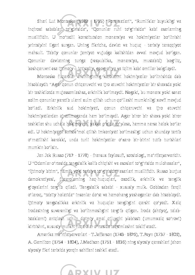 Sharl Lui Monteske (1689 - 1755) &#34;Fors xatlari&#34;, &#34;Rumliklar buyukligi va inqirozi sabablari to‘g‘risida&#34;, &#34;Qonunlar ruhi to‘g‘risida&#34; kabi asarlarning muallifidir. U mo‘tadil konstitutsion monarxiya va hokimiyatlar bo‘linishi printsipini ilgari surgan. Uning fikricha, davlat va huquq - tarixiy taraqqiyot mahsuli . Tabiiy qonunlar jamiyat vujudga kelishidan avval mavjud bo‘lgan. Qonunlar davlatning turiga (respublika, monarxiya, mustabid) bog‘liq, boshqaruvni esa ijtimoiy – iqtisodiy, geografiya va iqlim kabi omillar belgilaydi. Monteske fuqarolar erkinligining kafolatini hokimiyatlar bo‘linishida deb hisoblaydi: &#34;Agar qonun chiqaruvchi va ijro etuvchi hokimiyatlar bir shaxsda yoki bir tashkilotda mujassamlashsa, erkinlik bo‘lmaydi. Negaki, bu monarx yoki senat zolim qonunlar yaratib ularni zulm qilish uchun qo‘llashi mumkinligi xavfi mavjud bo‘ladi. Erkinlik sud hokimiyati, qonun chiqaruvchi va ijro etuvchi hokimiyatlardan ajratilmaganda ham bo‘lmaydi. Agar biror bir shaxs yoki biror tashkilot shu uchala hokimiyatni yakka o‘zida to‘plasa, hamma narsa halok bo‘lar edi. U hokimiyatni suiiste’mol qilish imkoniyati bo‘lmasligi uchun shunday tartib o‘rnatilishi kerakki, unda turli hokimiyatlar o‘zaro bir-birini tutib turishlari mumkin bo‘lsin. Jan Jak Russo (712 - 1778) - fransuz faylasufi, sotsiologi, ma’rifatparvaridir. U &#34;Odamlar o‘rtasida tengsizlik kelib chiqishi va asoslari to‘g‘risida mulohazalar&#34;, &#34;Ijtimoiy bitim&#34;, &#34;Emil, yoki tarbiya to‘g‘risida&#34; asarlari muallifidir. Russo burjua demokratiyasi, fuqarolarning haq-huquqlari, ozodlik, erkinlik va tenglik g‘oyalarini targ‘ib qiladi. Tengsizlik sababi - xususiy mulk. Gobbsdan farqli o‘laroq, &#34;tabiiy holatida&#34; insonlar do‘st va hamohang yashaganlar deb hisoblaydi. Ijtimoiy tengsizlikka erkinlik va huquqlar tengligini qarshi qo‘yadi. Xalq irodasining suverenligi va bo‘linmasligini targ‘ib qilgan. Iroda (ehtiyoj, talab- istaklarni) aniqlash uchun doimiy amal qiluvchi plebissit (umumxalq so‘rovi) kiritishni, xususiy mulkni fuqarolar o‘rtasida taqsimlashni taklif etadi. Amerika ma’rifatparvarlari - T.Jefferson (1743- 1826), T.Peyn (1737 - 1809), A. Gamilton (1754 - 1804), J.Medison (1751 - 1836) ning siyosiy qarashlari jahon siyosiy fikri tarixida yorqin sahifani tashkil etadi. 