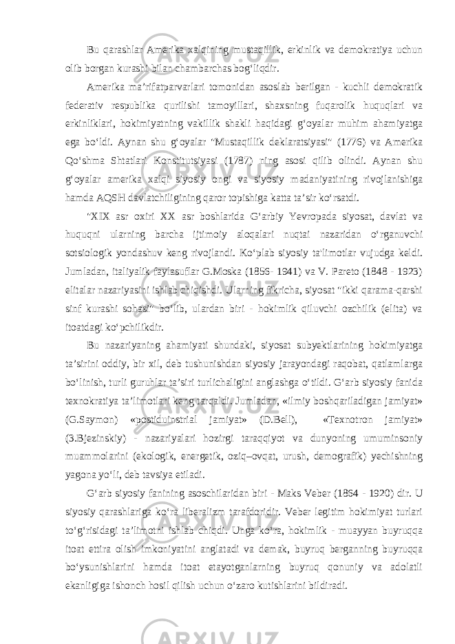 Bu qarashlar Amerika xalqining mustaqillik, erkinlik va demokratiya uchun olib borgan kurashi bilan chambarchas bog‘liqdir. Amerika ma’rifatparvarlari tomonidan asoslab berilgan - kuchli demokratik federativ respublika qurilishi tamoyillari, shaxsning fuqarolik huquqlari va erkinliklari, hokimiyatning vakillik shakli haqidagi g‘oyalar muhim ahamiyatga ega bo‘ldi. Aynan shu g‘oyalar &#34;Mustaqillik deklaratsiyasi&#34; (1776) va Amerika Qo‘shma Shtatlari Konstitutsiyasi (1787) ning asosi qilib olindi. Aynan shu g‘oyalar amerika xalqi siyosiy ongi va siyosiy madaniyatining rivojlanishiga hamda AQSH davlatchiligining qaror topishiga katta ta’sir ko‘rsatdi. &#34;XIX asr oxiri XX asr boshlarida G‘arbiy Yevropada siyosat, davlat va huquqni ularning barcha ijtimoiy aloqalari nuqtai nazaridan o‘rganuvchi sotsiologik yondashuv keng rivojlandi. Ko‘plab siyosiy ta&#39;limotlar vujudga keldi. Jumladan, italiyalik faylasuflar G.Moska (1856- 1941) va V. Pareto (1848 - 1923) elitalar nazariyasini ishlab chiqishdi. Ularning fikricha, siyosat &#34;ikki qarama-qarshi sinf kurashi sohasi&#34; bo‘lib, ulardan biri - hokimlik qiluvchi ozchilik (elita) va itoatdagi ko‘pchilikdir. Bu nazariyaning ahamiyati shundaki, siyosat subyektlarining hokimiyatga ta’sirini oddiy, bir xil, deb tushunishdan siyosiy jarayondagi raqobat, qatlamlarga bo‘linish, turli guruhlar ta’siri turlichaligini anglashga o‘tildi. G‘arb siyosiy fanida texnokratiya ta’limotlari keng tarqaldi. Jumladan, «ilmiy boshqariladigan jamiyat» (G.Saymon) «postiduinstrial jamiyat» (D.Bell), «Texnotron jamiyat» (3.Bjezinskiy) - nazariyalari hozirgi taraqqiyot va dunyoning umuminsoniy muammolarini (ekologik, energetik, oziq–ovqat, urush, demografik) yechishning yagona yo‘li, deb tavsiya etiladi. G‘arb siyosiy fanining asoschilaridan biri - Maks Veber (1864 - 1920) dir. U siyosiy qarashlariga ko‘ra liberalizm tarafdoridir. Veber legitim hokimiyat turlari to‘g‘risidagi ta’limotni ishlab chiqdi. Unga ko‘ra, hokimlik - muayyan buyruqqa itoat ettira olish imkoniyatini anglatadi va demak, buyruq berganning buyruqqa bo‘ysunishlarini hamda itoat etayotganlarning buyruq qonuniy va adolatli ekanligiga ishonch hosil qilish uchun o‘zaro kutishlarini bildiradi. 