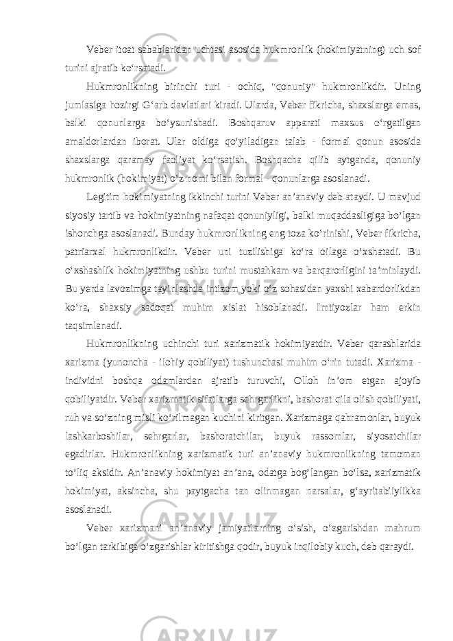 Veber itoat sabablaridan uchtasi asosida hukmronlik (hokimiyatning) uch sof turini ajratib ko‘rsatadi . Hukmronlikning birinchi turi - ochiq, &#34;qonuniy&#34; hukmronlikdir. Uning jumlasiga hozirgi G‘arb davlatlari kiradi. Ularda, Veber fikricha, shaxslarga emas, balki qonunlarga bo‘ysunishadi. Boshqaruv apparati maxsus o‘rgatilgan amaldorlardan iborat. Ular oldiga qo‘yiladigan talab - formal qonun asosida shaxslarga qaramay faoliyat ko‘rsatish. Boshqacha qilib aytganda, qonuniy hukmronlik (hokimiyat) o‘z nomi bilan formal - qonunlarga asoslanadi. Legitim hokimiyatning ikkinchi turini Veber an’anaviy deb ataydi. U mavjud siyosiy tartib va hokimiyatning nafaqat qonuniyligi, balki muqaddasligiga bo‘lgan ishonchga asoslanadi. Bunday hukmronlikning eng toza ko‘rinishi, Veber fikricha, patriarxal hukmronlikdir. Veber uni tuzilishiga ko‘ra oilaga o‘xshatadi. Bu o‘xshashlik hokimiyatning ushbu turini mustahkam va barqarorligini ta’minlaydi. Bu yerda lavozimga tayinlashda intizom yoki o‘z sohasidan yaxshi xabardorlikdan ko‘ra, shaxsiy sadoqat muhim xislat hisoblanadi. Imtiyozlar ham erkin taqsimlanadi. Hukmronlikning uchinchi turi xarizmatik hokimiyatdir. Veber qarashlarida xarizma (yunoncha - ilohiy qobiliyat) tushunchasi muhim o‘rin tutadi. Xarizma - individni boshqa odamlardan ajratib turuvchi, Olloh in’om etgan ajoyib qobiliyatdir. Veber xarizmatik sifatlarga sehrgarlikni, bashorat qila olish qobiliyati, ruh va so‘zning misli ko‘rilmagan kuchini kiritgan. Xarizmaga qahramonlar, buyuk lashkarboshilar, sehrgarlar, bashoratchilar, buyuk rassomlar, siyosatchilar egadirlar. Hukmronlikning xarizmatik turi an’anaviy hukmronlikning tamoman to‘liq aksidir. An’anaviy hokimiyat an’ana, odatga bog‘langan bo‘lsa, xarizmatik hokimiyat, aksincha, shu paytgacha tan olinmagan narsalar, g‘ayritabiiylikka asoslanadi. Veber xarizmani an’anaviy jamiyatlarning o‘sish, o‘zgarishdan mahrum bo‘lgan tarkibiga o‘zgarishlar kiritishga qodir, buyuk inqilobiy kuch, deb qaraydi. 