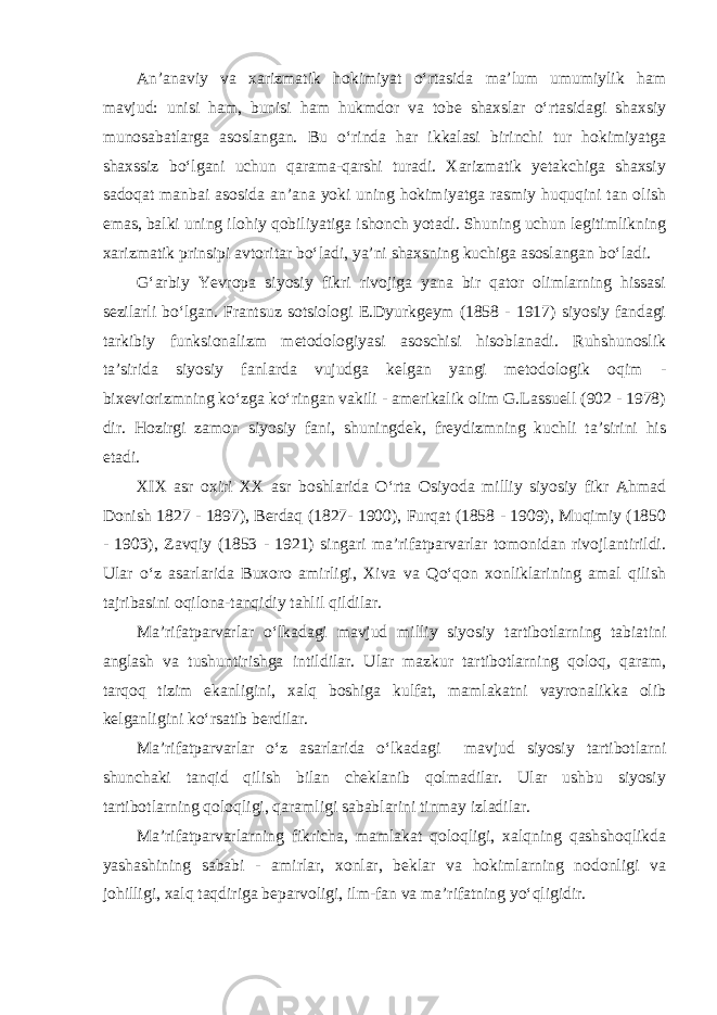 An’anaviy va xarizmatik hokimiyat o‘rtasida ma’lum umumiylik ham mavjud: unisi ham, bunisi ham hukmdor va tobe shaxslar o‘rtasidagi shaxsiy munosabatlarga asoslangan. Bu o‘rinda har ikkalasi birinchi tur hokimiyatga shaxssiz bo‘lgani uchun qarama-qarshi turadi. Xarizmatik yetakchiga shaxsiy sadoqat manbai asosida an’ana yoki uning hokimiyatga rasmiy huquqini tan olish emas, balki uning ilohiy qobiliyatiga ishonch yotadi. Shuning uchun legitimlikning xarizmatik prinsipi avtoritar bo‘ladi, ya’ni shaxsning kuchiga asoslangan bo‘ladi. G‘arbiy Yevropa siyosiy fikri rivojiga yana bir qator olimlarning hissasi sezilarli bo‘lgan. Frantsuz sotsiologi E.Dyurkgeym (1858 - 1917) siyosiy fandagi tarkibiy funksionalizm metodologiyasi asoschisi hisoblanadi. Ruhshunoslik ta’sirida siyosiy fanlarda vujudga kelgan yangi metodologik oqim - bixeviorizmning ko‘zga ko‘ringan vakili - amerikalik olim G.Lassuell (902 - 1978) dir. Hozirgi zamon siyosiy fani, shuningdek, freydizmning kuchli ta’sirini his etadi. XIX asr oxiri XX asr boshlarida O‘rta Osiyoda milliy siyosiy fikr Ahmad Donish 1827 - 1897), Berdaq (1827- 1900), Furqat (1858 - 1909), Muqimiy (1850 - 1903), Zavqiy (1853 - 1921) singari ma’rifatparvarlar tomonidan rivojlantirildi. Ular o‘z asarlarida Buxoro amirligi, Xiva va Qo‘qon xonliklarining amal qilish tajribasini oqilona-tanqidiy tahlil qildilar. Ma’rifatparvarlar o‘lkadagi mavjud milliy siyosiy tartibotlarning tabiatini anglash va tushuntirishga intildilar. Ular mazkur tartibotlarning qoloq, qaram, tarqoq tizim ekanligini, xalq boshiga kulfat, mamlakatni vayronalikka olib kelganligini ko‘rsatib berdilar. Ma’rifatparvarlar o‘z asarlarida o‘lkadagi mavjud siyosiy tartibotlarni shunchaki tanqid qilish bilan cheklanib qolmadilar. Ular ushbu siyosiy tartibotlarning qoloqligi, qaramligi sabablarini tinmay izladilar. Ma’rifatparvarlarning fikricha, mamlakat qoloqligi, xalqning qashshoqlikda yashashining sababi - amirlar, xonlar, beklar va hokimlarning nodonligi va johilligi, xalq taqdiriga beparvoligi, ilm-fan va ma’rifatning yo‘qligidir. 