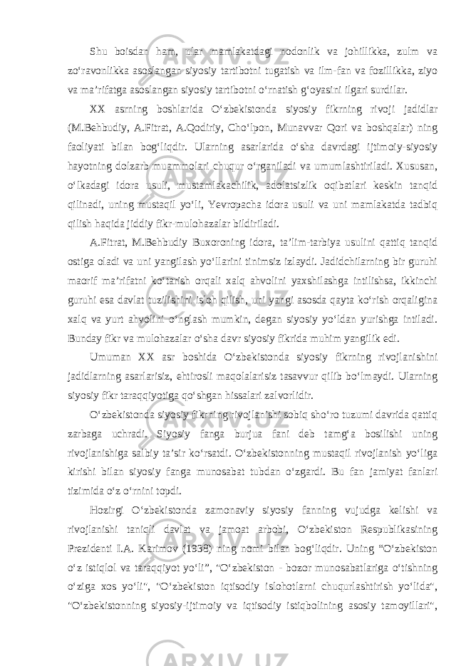 Shu boisdan ham, ular mamlakatdagi nodonlik va johillikka, zulm va zo‘ravonlikka asoslangan siyosiy tartibotni tugatish va ilm-fan va fozillikka, ziyo va ma’rifatga asoslangan siyosiy tartibotni o‘rnatish g‘oyasini ilgari surdilar. XX asrning boshlarida O‘zbekistonda siyosiy fikrning rivoji jadidlar (M.Behbudiy, A.Fitrat, A.Qodiriy, Cho‘lpon, Munavvar Qori va boshqalar) ning faoliyati bilan bog‘liqdir. Ularning asarlarida o‘sha davrdagi ijtimoiy-siyosiy hayotning dolzarb muammolari chuqur o‘rganiladi va umumlashtiriladi. Xususan, o‘lkadagi idora usuli, mustamlakachilik, adolatsizlik oqibatlari keskin tanqid qilinadi, uning mustaqil yo‘li, Yevropacha idora usuli va uni mamlakatda tadbiq qilish haqida jiddiy fikr-mulohazalar bildiriladi. A.Fitrat, M.Behbudiy Buxoroning idora, ta’lim-tarbiya usulini qattiq tanqid ostiga oladi va uni yangilash yo‘llarini tinimsiz izlaydi. Jadidchilarning bir guruhi maorif ma’rifatni ko‘tarish orqali xalq ahvolini yaxshilashga intilishsa, ikkinchi guruhi esa davlat tuzilishini isloh qilish, uni yangi asosda qayta ko‘rish orqaligina xalq va yurt ahvolini o‘nglash mumkin, degan siyosiy yo‘ldan yurishga intiladi. Bunday fikr va mulohazalar o‘sha davr siyosiy fikrida muhim yangilik edi. Umuman XX asr boshida O‘zbekistonda siyosiy fikrning rivojlanishini jadidlarning asarlarisiz, ehtirosli maqolalarisiz tasavvur qilib bo‘lmaydi. Ularning siyosiy fikr taraqqiyotiga qo‘shgan hissalari zalvorlidir. O‘zbekistonda siyosiy fikrning rivojlanishi sobiq sho‘ro tuzumi davrida qattiq zarbaga uchradi. Siyosiy fanga burjua fani deb tamg‘a bosilishi uning rivojlanishiga salbiy ta’sir ko‘rsatdi. O‘zbekistonning mustaqil rivojlanish yo‘liga kirishi bilan siyosiy fanga munosabat tubdan o‘zgardi. Bu fan jamiyat fanlari tizimida o‘z o‘rnini topdi. Hozirgi O‘zbekistonda zamonaviy siyosiy fanning vujudga kelishi va rivojlanishi taniqli davlat va jamoat arbobi, O‘zbekiston Respublikasining Prezidenti I.A. Karimov (1938) ning nomi bilan bog‘liqdir. Uning “O‘zbekiston o‘z istiqlol va taraqqiyot yo‘li”, &#34;O‘zbekiston - bozor munosabatlariga o‘tishning o‘ziga xos yo‘li&#34;, &#34;O‘zbekiston iqtisodiy islohotlarni chuqurlashtirish yo‘lida&#34;, &#34;O‘zbekistonning siyosiy-ijtimoiy va iqtisodiy istiqbolining asosiy tamoyillari&#34;, 