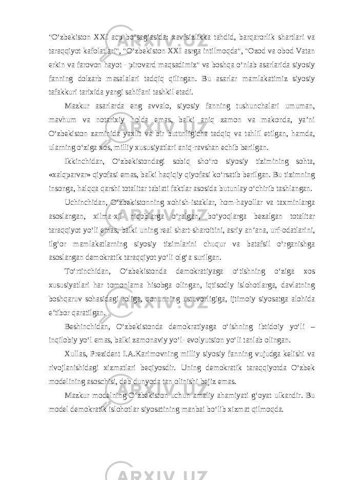 &#34;O‘zbekiston XXI acp bo‘sag‘asida: xavfsizlikka tahdid, barqarorlik shartlari va taraqqiyot kafolatlari&#34;, &#34;O‘zbekiston XXI asrga intilmoqda&#34;, &#34;Ozod va obod Vatan erkin va farovon hayot - pirovard maqsadimiz&#34; va boshqa o‘nlab asarlarida siyosiy fanning dolzarb masalalari tadqiq qilingan. Bu asarlar mamlakatimiz siyosiy tafakkuri tarixida yangi sahifani tashkil etadi. Mazkur asarlarda eng avvalo, siyosiy fanning tushunchalari umuman, mavhum va notarixiy holda emas, balki aniq zamon va makonda, ya’ni O‘zbekiston zaminida yaxlit va bir butunligicha tadqiq va tahlil etilgan, hamda, ularning o‘ziga xos, milliy xususiyatlari aniq-ravshan echib berilgan. Ikkinchidan, O‘zbekistondagi sobiq sho‘ro siyosiy tizimining sohta, «xalqparvar» qiyofasi emas, balki haqiqiy qiyofasi ko‘rsatib berilgan. Bu tizimning insonga, halqqa qarshi totalitar tabiati faktlar asosida butunlay o‘chirib tashlangan. Uchinchidan, O‘zbekistonning xohish-istaklar, hom-hayollar va taxminlarga asoslangan, xilma-xil niqoblarga o‘ralgan, bo‘yoqlarga bezalgan totalitar taraqqiyot yo‘li emas, balki uning real shart-sharoitini, asriy an’ana, urf-odatlarini, ilg‘or mamlakatlarning siyosiy tizimlarini chuqur va batafsil o‘rganishga asoslangan demokratik taraqqiyot yo‘li olg‘a surilgan. To‘rtinchidan, O‘zbekistonda demokratiyaga o‘tishning o‘ziga xos xususiyatlari har tomonlama hisobga olingan, iqtisodiy islohotlarga, davlatning boshqaruv sohasidagi roliga, qonunning ustuvorligiga, ijtimoiy siyosatga alohida e’tibor qaratilgan. Beshinchidan, O‘zbekistonda demokratiyaga o‘ishning ibtidoiy yo‘li – inqilobiy yo‘l emas, balki zamonaviy yo‘l- evolyutsion yo‘li tanlab olingan. Xullas, Prezident I.A.Karimovning milliy siyosiy fanning vujudga kelishi va rivojlanishidagi xizmatlari beqiyosdir. Uning demokratik taraqqiyotda O‘zbek modelining asoschisi, deb dunyoda tan olinishi bejiz emas. Mazkur modelning O‘zbekiston uchun amaliy ahamiyati g‘oyat ulkandir. Bu model demokratik islohotlar siyosatining manbai bo‘lib xizmat qilmoqda. 