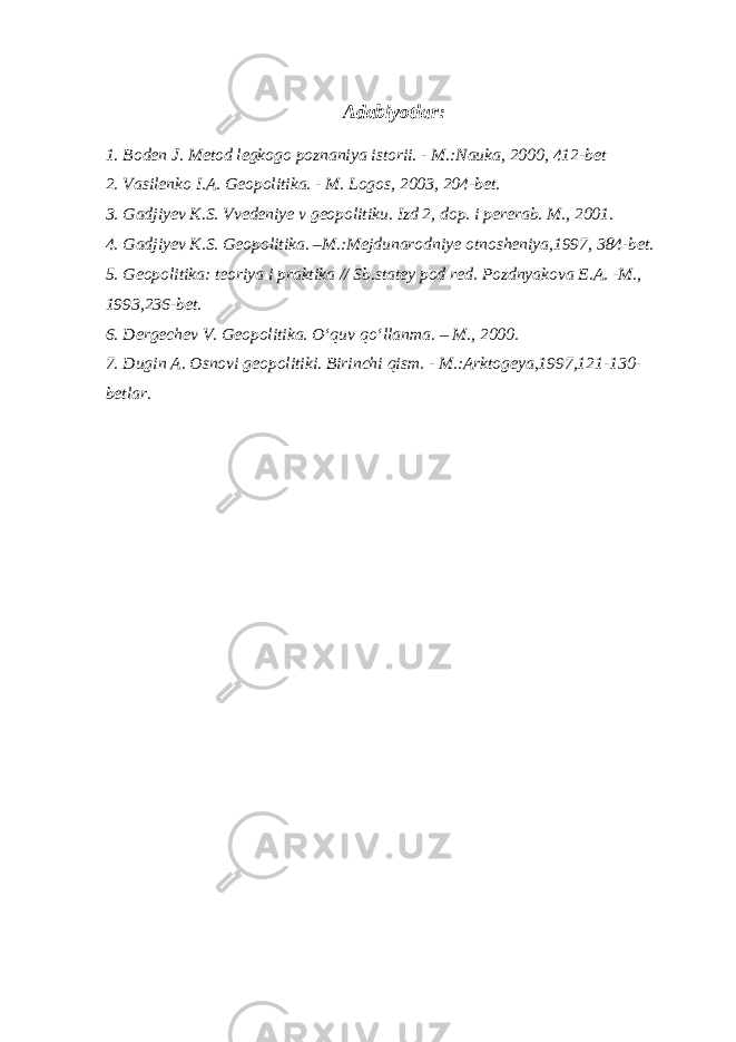 Adabiyotlar: 1. Boden J. Metod legkogo poznaniya istorii. - M.:Nauka, 2000, 412-bet 2. Vasilenko I.A. Geopolitika. - M. Logos, 2003, 204-bet. 3. Gadjiyev K.S. Vvedeniye v geopolitiku. Izd 2, dop. i pererab. M., 2001. 4. Gadjiyev K.S. Geopolitika. –M.:Mejdunarodniye otnosheniya,1997, 384-bet. 5. Geopolitika: teoriya i praktika // Sb.statey pod red. Pozdnyakova E.A. -M., 1993,236-bet. 6. Dergechev V. Geopolitika. O‘quv qo‘llanma. – M., 2000. 7. Dugin A. Osnovi geopolitiki. Birinchi qism. - M.:Arktogeya,1997,121-130- betlar. 