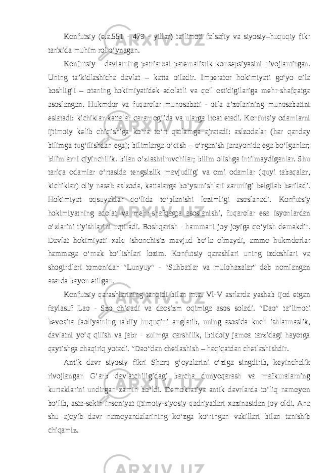 Konfutsiy (e.a.551 - 479 - yillar) ta’limoti falsafiy va siyosiy–huquqiy fikr tarixida muhim rol o‘ynagan. Konfutsiy - davlatning patriarxal-paternalistik konsepsiyasini rivojlantirgan. Uning ta’kidlashicha davlat – katta oiladir. Imperator hokimiyati go‘yo oila boshlig‘i – otaning hokimiyatidek adolatli va qo&#39;l ostidigilariga mehr-shafqatga asoslangan. Hukmdor va fuqarolar munosabati - oila a’zolarining munosabatini eslatadi: kichiklar kattalar qaramog‘ida va ularga itoat etadi. Konfutsiy odamlarni ijtimoiy kelib chiqishiga ko‘ra to‘rt qatlamga ajratadi: aslzodalar (har qanday bilimga tug‘ilishdan ega); bilimlarga o‘qish – o‘rganish jarayonida ega bo‘lganlar; bilimlarni qiyinchilik. bilan o‘zlashtiruvchilar; bilim olishga intilmaydiganlar. Shu tariqa odamlar o‘rtasida tengsizlik mavjudligi va omi odamlar (quyi tabaqalar, kichiklar) oliy nasab aslzoda, kattalarga bo‘ysunishlari zarurligi belgilab beriladi. Hokimiyat oqsuyaklar qo‘lida to‘planishi lozimligi asoslanadi. Konfutsiy hokimiyatning adolat va mehr-shafqagta asoslanishi, fuqarolar esa isyonlardan o‘zlarini tiyishlarini uqtiradi. Boshqarish - hammani joy-joyiga qo‘yish demakdir. Davlat hokimiyati xalq ishonchisiz mavjud bo‘la olmaydi, ammo hukmdorlar hammaga o‘rnak bo‘lishlari lozim. Konfutsiy qarashlari uning izdoshlari va shogirdlari tomonidan &#34;Lunyuy&#34; - &#34;Suhbatlar va mulohazalar&#34; deb nomlangan asarda bayon etilgan. Konfutsiy qarashlarining tanqidi bilan m.a. Vl-V asrlarda yashab ijod etgan faylasuf Lao - Szo chiqadi va daosizm oqimiga asos soladi. &#34;Dao&#34; ta’limoti bevosita faoliyatning tabiiy huquqini anglatib, uning asosida kuch ishlatmaslik, davlatni yo‘q qilish va jabr - zulmga qarshilik, ibtidoiy jamoa tarzidagi hayotga qaytishga chaqiriq yotadi. &#34;Dao&#34;dan chetlashish – haqiqatdan chetlashishdir. Antik davr siyosiy fikri Sharq g‘oyalarini o‘ziga singdirib, keyinchalik rivojlangan G‘arb davlatchiligidagi barcha dunyoqarash va mafkuralarning kurtaklarini undirgan zamin bo‘ldi. Demokratiya antik davrlarda to‘liq namoyon bo‘lib, asta-sekin insoniyat ijtimoiy-siyosiy qadriyatlari xazinasidan joy oldi. Ana shu ajoyib davr namoyandalarining ko‘zga ko‘ringan vakillari bilan tanishib chiqamiz. 