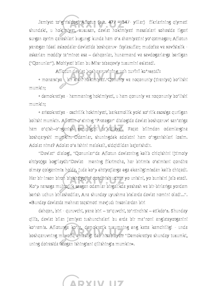 Jamiyat to‘g‘risidagi Aflotun (e.a. 427 – 347- yillar) fikrlarining qiymati shundaki, u hokimiyat, xususan, davlat hokimiyati masalalari sohasida ilgari surgan ayrim qarashlari bugungi kunda ham o‘z ahamiyatini yo‘qotmagan; Aflotun yaratgan ideal aslzodalar davlatida boshqaruv- faylasuflar; mudofaa va xavfsizlik - askarlar: moddiy ta’minot esa – dehqonlar, hunarmand va savdogarlarga berilgan (&#34;Qonunlar&#34;). Mohiyati bilan bu Misr tabaqaviy tuzumini eslatadi. Aflotun davlat boshqaruvining uch turini ko‘rsatdi: • monarxiya - bir kishi hokimiyati. Qonuniy va noqonuniy (tiraniya) bo‘lishi mumkin; • demokratiya - hammaning hokimiyati, u ham qonuniy va noqonuniy bo‘lishi mumkin; • aristokratiya - ozchilik hokimiyati, barkamollik yoki zo‘rlik asosiga qurilgan bolishi mumkin. Aflotun o‘zining &#34;Protagor&#34; dialogida davlat boshqaruvi san’atiga ham o‘qish–o‘rganish zarurligini ta’kidlaydi. Faqat bilimdon odamlargina boshqaryshi mumkin. Odamlar, shuningdek adolatni ham o‘rganishlari lozim. Adolat nima? Adolat o‘z ishini malakali, sidqidildan bajarishdir. &#34;Davlat&#34; dialogi, &#34;Qonunlar&#34;da Aflotun davlatning kelib chiqishini ijtimoiy ehtiyojga bog‘laydi:&#34;Davlat mening fikrimcha, har birimiz o‘zimizni qondira olmay qolganimiz holda, juda ko‘p ehtiyojlarga ega ekanligimizdan kelib chiqadi. Har bir inson biron bir ehtiyojini qondirish uchun yo unisini, yo bunisini jalb etadi. Ko‘p narsaga muhtojlik sezgan odamlar birgalikda yashash va bir-birlariga yordam berish uchun birlashadilar, Ana shunday uyushma bizlarda davlat nomini oladi...&#34;. «Bunday davlatda mehnat taqsimoti mavjud: insonlardan biri dehqon, biri - quruvchi, yana biri – to‘quvchi, to‘rtinchisi – etikdo‘z. Shunday qilib, davlat bilan jamiyat tushunchalari bu erda bir ma’noni anglatayotganini ko‘ramiz. Aflotunga ko‘ra, demokratik tuzumning eng katta kamchiligi - unda boshqaruvning muvofiq emasligi deb hisoblaydi: &#34;Demokratiya shunday tuzumki, uning doirasida istagan ishingizni qilishingiz mumkin». 