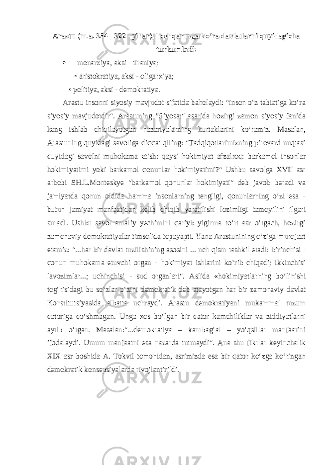 Arastu (m.a. 384 - 322 - yillar), boshqaruvga ko‘ra davlatlarni quyidagicha turkumladi:  monarxiya, aksi - tiraniya; • aristokratiya, aksi - oligarxiya; • politiya, aksi - demokratiya. Arastu insonni siyosiy mavjudot sifatida baholaydi: &#34;inson o‘z tabiatiga ko‘ra siyosiy mavjudotdir&#34;. Arastuning “Siyosat&#34; asarida hozirgi zamon siyosiy fanida keng ishlab chiqilayotgan nazariyalarning kurtaklarini ko‘ramiz. Masalan, Arastuning quyidagi savoliga diqqat qiling: &#34;Tadqiqotlarimizning pirovard nuqtasi quyidagi savolni muhokama etish: qaysi hokimiyat afzalroq: barkamol insonlar hokimiyatimi yoki barkamol qonunlar hokimiyatimi?&#34; Ushbu savolga XVII asr arbobi SH.L.Monteskye &#34;barkamol qonunlar hokimiyati&#34; deb javob beradi va jamiyatda qonun oldida hamma insonlarning tengligi, qonunlarning o‘zi esa - butun jamiyat manfaatidan kelib chiqib yaratilishi lozimligi tamoyilini ilgari suradi. Ushbu savol amaliy yechimini qariyb yigirma to‘rt asr o‘tgach, hozirgi zamonaviy demokratiyalar timsolida topayapti. Yana Arastunining o‘ziga murojaat etamiz: &#34;...har bir davlat tuzilishining asosini ... uch qism tashkil etadi: birinchisi - qonun muhokama etuvchi organ - hokimiyat ishlarini ko‘rib chiqadi; ikkinchisi lavozimlar...; uchinchisi - sud organlari&#34;. Aslida «hokimiyatlarning bo‘linishi tog‘risidagi bu so‘zlar o‘zini demokratik deb atayotgan har bir zamonaviy davlat Konstitutsiyasida albatta uchraydi. Arastu demokratiyani mukammal tuzum qatoriga qo‘shmagan. Unga xos bo‘lgan bir qator kamchiliklar va ziddiyatlarni aytib o‘tgan. Masalan:&#34;...demokratiya – kambag‘al – yo‘qsillar manfaatini ifodalaydi. Umum manfaatni esa nazarda tutmaydi&#34;. Ana shu fikrlar keyinchalik XIX asr boshida A. Tokvil tomonidan, asrimizda esa bir qator ko‘zga ko‘ringan demokratik konsepsiyalarda rivojlantirildi. 