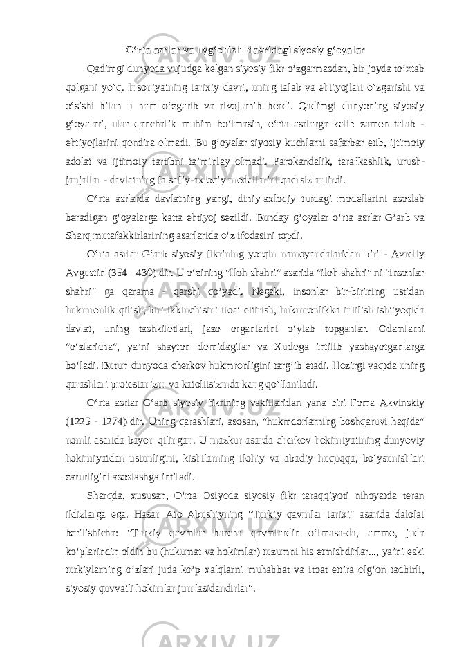 O‘rta asrlar va uyg‘onish davridagi siyosiy g‘oyalar Qadimgi dunyoda vujudga kelgan siyosiy fikr o‘zgarmasdan, bir joyda to‘xtab qolgani yo‘q. Insoniyatning tarixiy davri, uning talab va ehtiyojlari o‘zgarishi va o‘sishi bilan u ham o‘zgarib va rivojlanib bordi. Qadimgi dunyoning siyosiy g‘oyalari, ular qanchalik muhim bo‘lmasin, o‘rta asrlarga kelib zamon talab - ehtiyojlarini qondira olmadi. Bu g‘oyalar siyosiy kuchlarni safarbar etib, ijtimoiy adolat va ijtimoiy tartibni ta’minlay olmadi. Parokandalik, tarafkashlik, urush- janjallar - davlatning falsafiy-axloqiy modellarini qadrsizlantirdi. O‘rta asrlarda davlatning yangi, diniy-axloqiy turdagi modellarini asoslab beradigan g‘oyalarga katta ehtiyoj sezildi. Bunday g‘oyalar o‘rta asrlar G‘arb va Sharq mutafakkirlarining asarlarida o‘z ifodasini topdi. O‘rta asrlar G‘arb siyosiy fikrining yorqin namoyandalaridan biri - Avreliy Avgustin (354 - 430) dir. U o‘zining &#34;Iloh shahri&#34; asarida &#34;iloh shahri&#34; ni &#34;insonlar shahri&#34; ga qarama - qarshi qo‘yadi. Negaki, insonlar bir-birining ustidan hukmronlik qilish, biri ikkinchisini itoat ettirish, hukmronlikka intilish ishtiyoqida davlat, uning tashkilotlari, jazo organlarini o‘ylab topganlar. Odamlarni &#34;o‘zlaricha&#34;, ya’ni shayton domidagilar va Xudoga intilib yashayotganlarga bo‘ladi. Butun dunyoda cherkov hukmronligini targ‘ib etadi. Hozirgi vaqtda uning qarashlari protestanizm va katolitsizmda keng qo‘llaniladi. O‘rta asrlar G‘arb siyosiy fikrining vakillaridan yana biri Foma Akvinskiy (1225 - 1274) dir. Uning qarashlari, asosan, &#34;hukmdorlarning boshqaruvi haqida&#34; nomli asarida bayon qilingan. U mazkur asarda cherkov hokimiyatining dunyoviy hokimiyatdan ustunligini, kishilarning ilohiy va abadiy huquqqa, bo‘ysunishlari zarurligini asoslashga intiladi. Sharqda, xususan, O‘rta Osiyoda siyosiy fikr taraqqiyoti nihoyatda teran ildizlarga ega. Hasan Ato Abushiyning &#34;Turkiy qavmlar tarixi&#34; asarida dalolat berilishicha: &#34;Turkiy qavmlar barcha qavmlardin o‘lmasa-da, ammo, juda ko‘plarindin oldin bu (hukumat va hokimlar) tuzumni his etmishdirlar..., ya’ni eski turkiylarning o‘zlari juda ko‘p xalqlarni muhabbat va itoat ettira olg‘on tadbirli, siyosiy quvvatli hokimlar jumlasidandirlar&#34;. 