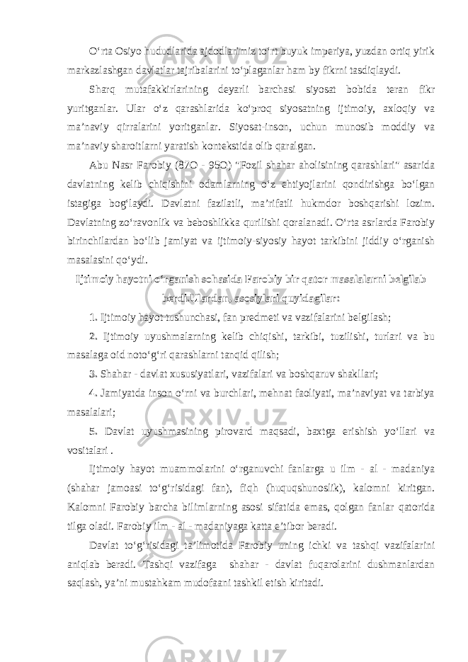 O‘rta Osiyo hududlarida ajdodlarimiz to‘rt buyuk imperiya, yuzdan ortiq yirik markazlashgan davlatlar tajribalarini to‘plaganlar ham by fikrni tasdiqlaydi. Sharq mutafakkirlarining deyarli barchasi siyosat bobida teran fikr yuritganlar. Ular o‘z qarashlarida ko‘proq siyosatning ijtimoiy, axloqiy va ma’naviy qirralarini yoritganlar. Siyosat-inson, uchun munosib moddiy va ma’naviy sharoitlarni yaratish kontekstida olib qaralgan. Abu Nasr Farobiy (87O - 95O) &#34;Fozil shahar aholisining qarashlari&#34; asarida davlatning kelib chiqishini odamlarning o‘z ehtiyojlarini qondirishga bo‘lgan istagiga bog‘laydi. Davlatni fazilatli, ma’rifatli hukmdor boshqarishi lozim. Davlatning zo‘ravonlik va beboshlikka qurilishi qoralanadi. O‘rta asrlarda Farobiy birinchilardan bo‘lib jamiyat va ijtimoiy-siyosiy hayot tarkibini jiddiy o‘rganish masalasini qo‘ydi. Ijtimoiy hayotni o‘rganish sohasida Farobiy bir qator masalalarni belgilab berdi.Ulardan, asosiylari quyidagilar: 1. Ijtimoiy hayot tushunchasi, fan predmeti va vazifalarini belgilash; 2. Ijtimoiy uyushmalarning kelib chiqishi, tarkibi, tuzilishi, turlari va bu masalaga oid noto‘g‘ri qarashlarni tanqid qilish; 3. Shahar - davlat xususiyatlari, vazifalari va boshqaruv shakllari; 4. Jamiyatda inson o‘rni va burchlari, mehnat faoliyati, ma’naviyat va tarbiya masalalari; 5. Davlat uyushmasining pirovard maqsadi, baxtga erishish yo‘llari va vositalari . Ijtimoiy hayot muammolarini o‘rganuvchi fanlarga u ilm - al - madaniya (shahar jamoasi to‘g‘risidagi fan), fiqh (huquqshunoslik), kalomni kiritgan. Kalomni Farobiy barcha bilimlarning asosi sifatida emas, qolgan fanlar qatorida tilga oladi. Farobiy ilm - al - madaniyaga katta e’tibor beradi. Davlat to‘g‘risidagi ta’limotida Farobiy uning ichki va tashqi vazifalarini aniqlab beradi. Tashqi vazifaga shahar - davlat fuqarolarini dushmanlardan saqlash, ya’ni mustahkam mudofaani tashkil etish kiritadi. 