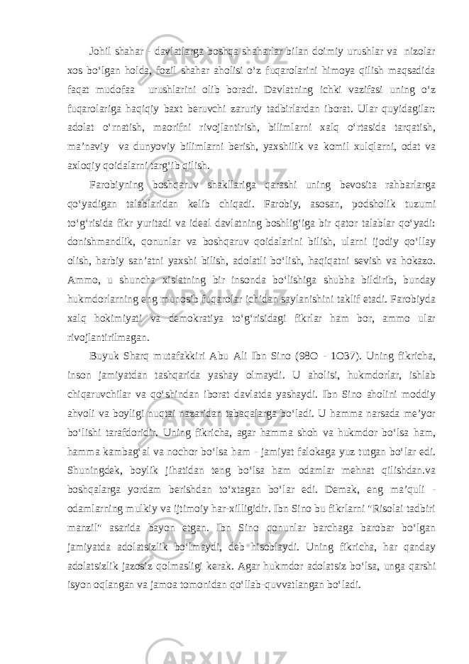 Johil shahar - davlatlarga boshqa shaharlar bilan doimiy urushlar va nizolar xos bo‘lgan holda, fozil shahar aholisi o‘z fuqarolarini himoya qilish maqsadida faqat mudofaa urushlarini olib boradi. Davlatning ichki vazifasi uning o‘z fuqarolariga haqiqiy baxt beruvchi zaruriy tadbirlardan iborat. Ular quyidagilar: adolat o‘rnatish, maorifni rivojlantirish, bilimlarni xalq o‘rtasida tarqatish, ma’naviy va dunyoviy bilimlarni berish, yaxshilik va komil xulqlarni, odat va axloqiy qoidalarni targ‘ib qilish. Farobiyning boshqaruv shakllariga qarashi uning bevosita rahbarlarga qo‘yadigan talablaridan kelib chiqadi. Farobiy, asosan, podsholik tuzumi to‘g‘risida fikr yuritadi va ideal davlatning boshlig‘iga bir qator talablar qo‘yadi: donishmandlik, qonunlar va boshqaruv qoidalarini bilish, ularni ijodiy qo‘llay olish, harbiy san’atni yaxshi bilish, adolatli bo‘lish, haqiqatni sevish va hokazo. Ammo, u shuncha xislatning bir insonda bo‘lishiga shubha bildirib, bunday hukmdorlarning eng munosib fuqarolar ichidan saylanishini taklif etadi. Farobiyda xalq hokimiyati va demokratiya to‘g‘risidagi fikrlar ham bor, ammo ular rivojlantirilmagan. Buyuk Sharq mutafakkiri Abu Ali Ibn Sino (98O - 1O37). Uning fikricha, inson jamiyatdan tashqarida yashay olmaydi. U aholisi, hukmdorlar, ishlab chiqaruvchilar va qo‘shindan iborat davlatda yashaydi. Ibn Sino aholini moddiy ahvoli va boyligi nuqtai nazaridan tabaqalarga bo‘ladi. U hamma narsada me’yor bo‘lishi tarafdoridir. Uning fikricha, agar hamma shoh va hukmdor bo‘lsa ham, hamma kambag‘al va nochor bo‘lsa ham - jamiyat falokaga yuz tutgan bo‘lar edi. Shuningdek, boylik jihatidan teng bo‘lsa ham odamlar mehnat qilishdan.va boshqalarga yordam berishdan to‘xtagan bo‘lar edi. Demak, eng ma’quli - odamlarning mulkiy va ijtimoiy har-xilligidir. Ibn Sino bu fikrlarni &#34;Risolai tadbiri manzil&#34; asarida bayon etgan. Ibn Sino qonunlar barchaga barobar bo‘lgan jamiyatda adolatsizlik bo‘lmaydi, deb hisoblaydi. Uning fikricha, har qanday adolatsizlik jazosiz qolmasligi kerak. Agar hukmdor adolatsiz bo‘lsa, unga qarshi isyon oqlangan va jamoa tomonidan qo‘llab-quvvatlangan bo‘ladi. 