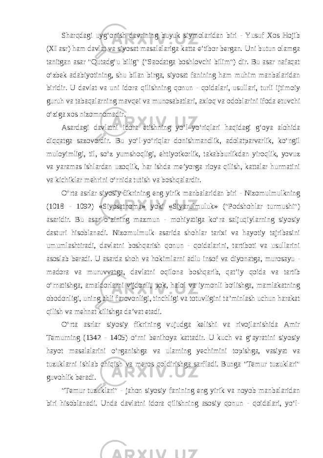 Sharqdagi uyg‘onish davrining buyuk siymolaridan biri - Yusuf Xos Hojib (XI asr) ham davlat va siyosat masalalariga katta e’tibor bergan. Uni butun olamga tanitgan asar &#34;Qutadg‘u bilig&#34; (&#34;Saodatga boshlovchi bilim&#34;) dir. Bu asar nafaqat o‘zbek adabiyotining, shu bilan birga, siyosat fanining ham muhim manbalaridan biridir. U davlat va uni idora qilishning qonun - qoidalari, usullari, turli ijtimoiy guruh va tabaqalarning mavqei va munosabatlari, axloq va odoblarini ifoda etuvchi o‘ziga xos nizomnomadir. Asardagi davlatni idora etishning yo‘l–yo‘riqlari haqidagi g‘oya alohida diqqatga sazovordir. Bu yo‘l-yo‘riqlar donishmandlik, adolatparvarlik, ko‘ngil muloyimligi, til, so‘z yumshoqligi, ehtiyotkorlik, takabburlikdan yiroqlik, yovuz va yaramas ishlardan uzoqlik, har ishda me’yorga rioya qilish, kattalar hurmatini va kichiklar mehrini o‘rnida tutish va boshqalardir. O‘rta asrlar siyosiy fikrining eng yirik manbalaridan biri - Nizomulmulkning (1018 - 1092) «Siyosatnoma» yoki «Siyarulmuluk» (&#34;Podshohlar turmushi&#34;) asaridir. Bu asar o‘zining mazmun - mohiyatiga ko‘ra saljuqiylarning siyosiy dasturi hisoblanadi. Nizomulmulk asarida shohlar tarixi va hayotiy tajribasini umumlashtiradi, davlatni boshqarish qonun - qoidalarini, tartiboti va usullarini asoslab beradi. U asarda shoh va hokimlarni adlu insof va diyonatga, murosayu - madora va muruvvatga, davlatni oqilona boshqarib, qat’iy qoida va tartib o‘rnatishga, amaldorlarni vijdonli, pok, halol va iymonli bo&#39;lishga, mamlakatning obodonligi, uning ahli farovonligi, tinchligi va totuvligini ta’minlash uchun harakat qilish va mehnat kilishga da’vat etadi. O‘rta asrlar siyosiy fikrining vujudga kelishi va rivojlanishida Amir Temurning (1342 - 1405) o‘rni benihoya kattadir. U kuch va g‘ayratini siyosiy hayot masalalarini o‘rganishga va ularning yechimini topishga, vasiyat va tuzuklarni ishlab chiqish va meros qoldirishga sarfladi. Bunga &#34;Temur tuzuklari&#34; guvohlik beradi. &#34;Temur tuzuklari&#34; - jahon siyosiy fanining eng yirik va noyob manbalaridan biri hisoblanadi. Unda davlatni idora qilishning asosiy qonun - qoidalari, yo‘l- 