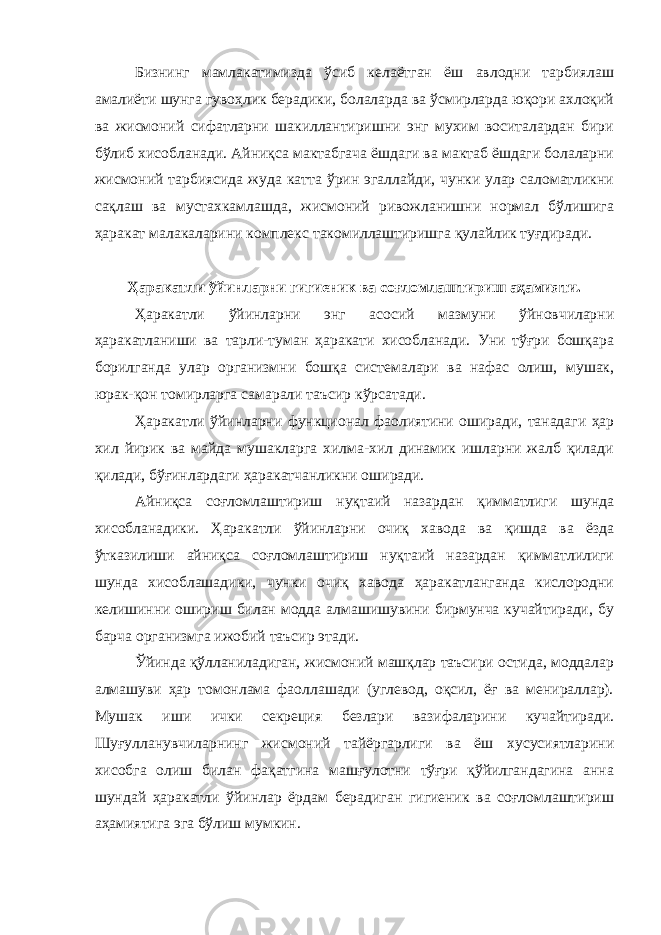 Бизнинг мамлакатимизда ўсиб келаётган ёш авлодни тарбиялаш амалиёти шунга гувоҳлик берадики, болаларда ва ўсмирларда юқори ахлоқий ва жисмоний сифатларни шакиллантиришни энг мухим воситалардан бири бўлиб хисобланади. Айниқса мактабгача ёшдаги ва мактаб ёшдаги болаларни жисмоний тарбиясида жуда катта ўрин эгаллайди, чунки улар саломатликни сақлаш ва мустахкамлашда, жисмоний ривожланишни нормал бўлишига ҳаракат малакаларини комплекс такомиллаштиришга қулайлик туғдиради. Ҳаракатли ўйинларни гигиеник ва соғломлаштириш аҳамияти. Ҳаракатли ўйинларни энг асосий мазмуни ўйновчиларни ҳаракатланиши ва тарли-туман ҳаракати хисобланади. Уни тўғри бошқара борилганда улар организмни бошқа системалари ва нафас олиш, мушак, юрак-қон томирларга самарали таъсир кўрсатади. Ҳаракатли ўйинларни функционал фаолиятини оширади, танадаги ҳар хил йирик ва майда мушакларга хилма-хил динамик ишларни жалб қилади қилади, бўғинлардаги ҳаракатчанликни оширади. Айниқса соғломлаштириш нуқтаий назардан қимматлиги шунда хисобланадики. Ҳаракатли ўйинларни очиқ хавода ва қишда ва ёзда ўтказилиши айниқса соғломлаштириш нуқтаий назардан қимматлилиги шунда хисоблашадики, чунки очиқ хавода ҳаракатланганда кислородни келишинни ошириш билан модда алмашишувини бирмунча кучайтиради, бу барча организмга ижобий таъсир этади. Ўйинда қўлланиладиган, жисмоний машқлар таъсири остида, моддалар алмашуви ҳар томонлама фаоллашади (углевод, оқсил, ёғ ва менираллар). Мушак иши ички секреция безлари вазифаларини кучайтиради. Шуғулланувчиларнинг жисмоний тайёргарлиги ва ёш хусусиятларини хисобга олиш билан фақатгина машғулотни тўғри қўйилгандагина анна шундай ҳаракатли ўйинлар ёрдам берадиган гигиеник ва соғломлаштириш аҳамиятига эга бўлиш мумкин. 