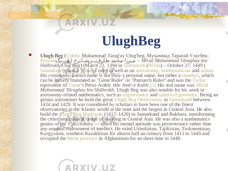 UlughBeg  Ulugh Beg ( Uzbek : Muhammad Tarag&#39;ay Ulug&#39;beg, Муҳаммад Тарағай Улуғбек; Persian : گی��� ب‌غل ��ا‌خر ا ��ش ‌ن ��� ب‌ق �را �ط ‌دمح �م‌ازری �م ہ ‌ –‌ Mīrzā Muhammad Tāraghay bin Shāhrukh Uluġ Beg ) (March 22, 1394 in Sultaniyeh ( Persia ) – October 27, 1449 ( Samarkand )) was a Timurid ruler as well as an astronomer , mathematician and sultan . His commonly-known name is not truly a personal name, but rather a moniker , which can be loosely translated as &#34;Great Ruler&#34; or &#34;Patriarch Ruler&#34; and was the Turkic equivalent of Timur &#39;s Perso-Arabic title Amīr-e Kabīr . [1] His real name was Mīrzā Mohammad Tāraghay bin Shāhrokh . Ulugh Beg was also notable for his work in astronomy-related mathematics, such as trigonometry and spherical geometry . Being an genius astronomer he built the great Ulugh Beg Observatory in Samarkand between 1424 and 1429. It was considered by scholars to have been one of the finest observatories in the Islamic world at the time and the largest in Central Asia. He also build the Ulugh Beg Madrasah (1417–1420) in Samarkand and Bukhara, transforming the cities into cultural center of learning in Central Asia. He was also a mathematics genius of the 15th century — albeit his mental aptitude was perseverance rather than any unusual endowment of intellect. He ruled Uzbekistan, Tajikistan, Turkmenistan, Kyrgyzstan, southern Kazakhstan for almost half an century from 1411 to 1449 and occupied the Herat province in Afghanistan for an short time in 1448. 