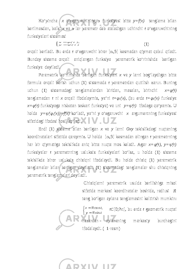 Ko‘pincha x o‘zgaruvchining u funksiyasi bitta y=f(x) tenglama bilan berilmasdan, balki x va u lar parametr deb ataladigan uchinchi t o‘zgaruvchining funksiyalari sistemasi  )t( y ),t( x  (1) orqali beriladi. Bu erda t o‘zgaruvchi biror [  ,  ] kesmadan qiymat qabul qiladi. Bunday sistema orqali aniqlangan funksiya parametrik ko‘rinishda berilgan funksiya deyiladi. Parametrik ko‘rinishda berilgan funksiyani x va y larni bog‘laydigan bitta formula orqali berish uchun (1) sistemada t parametrdan qutilish zarur. Buning uchun (1) sistemadagi tenglamalardan biridan, masalan, birinchi x=  (t) tenglamadan t ni x orqali ifodalaymiz, ya’ni t=  1 (x), (bu erda t=  1 (x) funksiya x=  (t) funksiyaga nisbatan teskari funksiya) va uni y=  (t) ifodaga qo‘yamiz. U holda y=  (  1 (x))=f(x) bo‘ladi, ya’ni y o‘zgaruvchi x argumentning funksiyasi sifatidagi ifodasi hosil bo‘ladi. Endi (1) sistema bilan berilgan x va y larni Oxy tekislikdagi nuqtaning koordinatalari sifatida qaraymiz. U holda [  ,  ] kesmadan olingan t parametrning har bir qiymatiga tekislikda aniq bitta nuqta mos keladi. Agar x=  (t), y=  (t) funksiyalar t parametrning uzluksiz funksiyalari bo‘lsa, u holda (1) sistema tekislikda biror uzluksiz chiziqni ifodalaydi. Bu holda chiziq (1) parametrik tenglamalar bilan berilgan deyiladi. (1) sistemadagi tenglamalar shu chiziqning parametrik tenglamalari deyiladi. Chiziqlarni parametrik usulda berilishiga misol sifatida markazi koordinatalar boshida, radiusi R teng bo‘lgan aylana tenglamasini keltirish mumkin:    t sinR y ,t cosR x t  [0;2  ], bu erda t geometrik nuqtai nazardan aylananing markaziy burchagini ifodalaydi. ( 1-rasm) 