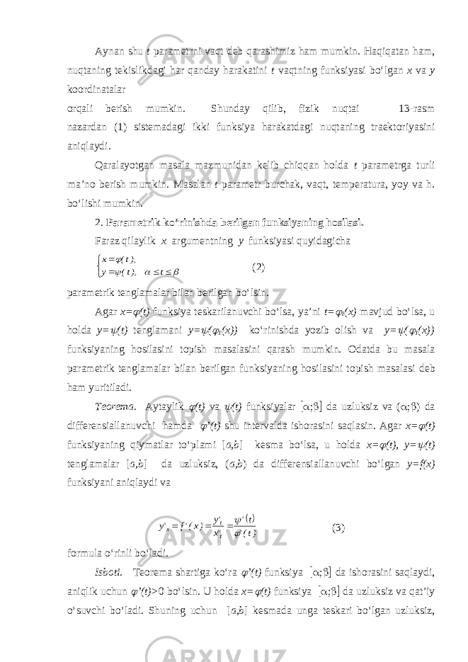 Aynan shu t parametrni vaqt deb qarashimiz ham mumkin. Haqiqatan ham, nuqtaning tekislikdagi har qanday harakatini t vaqtning funksiyasi bo‘lgan x va y koordinatalar orqali berish mumkin. Shunday qilib, fizik nuqtai 13-rasm nazardan (1) sistemadagi ikki funksiya harakatdagi nuqtaning traektoriyasini aniqlaydi. Qaralayotgan masala mazmunidan kelib chiqqan holda t parametrga turli ma’no berish mumkin. M asalan t parametr burchak, vaqt, temperatura , yoy va h. b o‘lishi mumkin. 2. Parametrik ko‘rinishda berilgan funksiyaning hosilasi. Faraz qilaylik x argumentning y funksiyasi quyidagicha         t ),t( y ),t( x (2) parametrik tenglamalar bilan berilgan bo‘lsin. Agar x=  (t) funksiya teskarilanuvchi bo‘lsa, ya’ni t=  1 (x) mavjud bo‘lsa, u holda y=  (t) tenglamani y=  (  1 (x)) ko‘rinishda yozib olish va y=  (  1 (x)) funksiyaning hosilasini topish masalasini qarash mumkin. O datda bu masala parametrik tenglamalar bilan berilgan funksiyaning hosilasini topish masalasi deb ham yuritiladi. Teorema . Aytaylik  (t) va  (t) funksiyalar  ;  da uzluksiz va (  ;  ) da differensiallanuvchi hamda  ’(t) shu intervalda ishorasini saqlasin. Agar x=  (t) funksiyaning qiymatlar to‘plami [ a,b ] kesma bo‘lsa, u holda x=  (t), y=  (t) tenglamalar [ a,b ] da uzluksiz, ( a,b ) da differensiallanuvchi bo‘lgan y=f(x) funksiyani aniqlaydi va  )t(&#39; t&#39; &#39;x &#39;y )x(&#39;f &#39;y t t x     (3) formula o‘rinli bo‘ladi. Isboti . Teorema shartiga ko‘ra  ’(t) funksiya  ;  da ishorasini saqlaydi, aniqlik uchun  ’(t)> 0 bo‘lsin. U holda x=  (t) funksiya  ;  da uzluksiz va qat’iy o‘suvchi bo‘ladi. Shuning uchun [ a,b ] kesmada unga teskari bo‘lgan uzluksiz, 